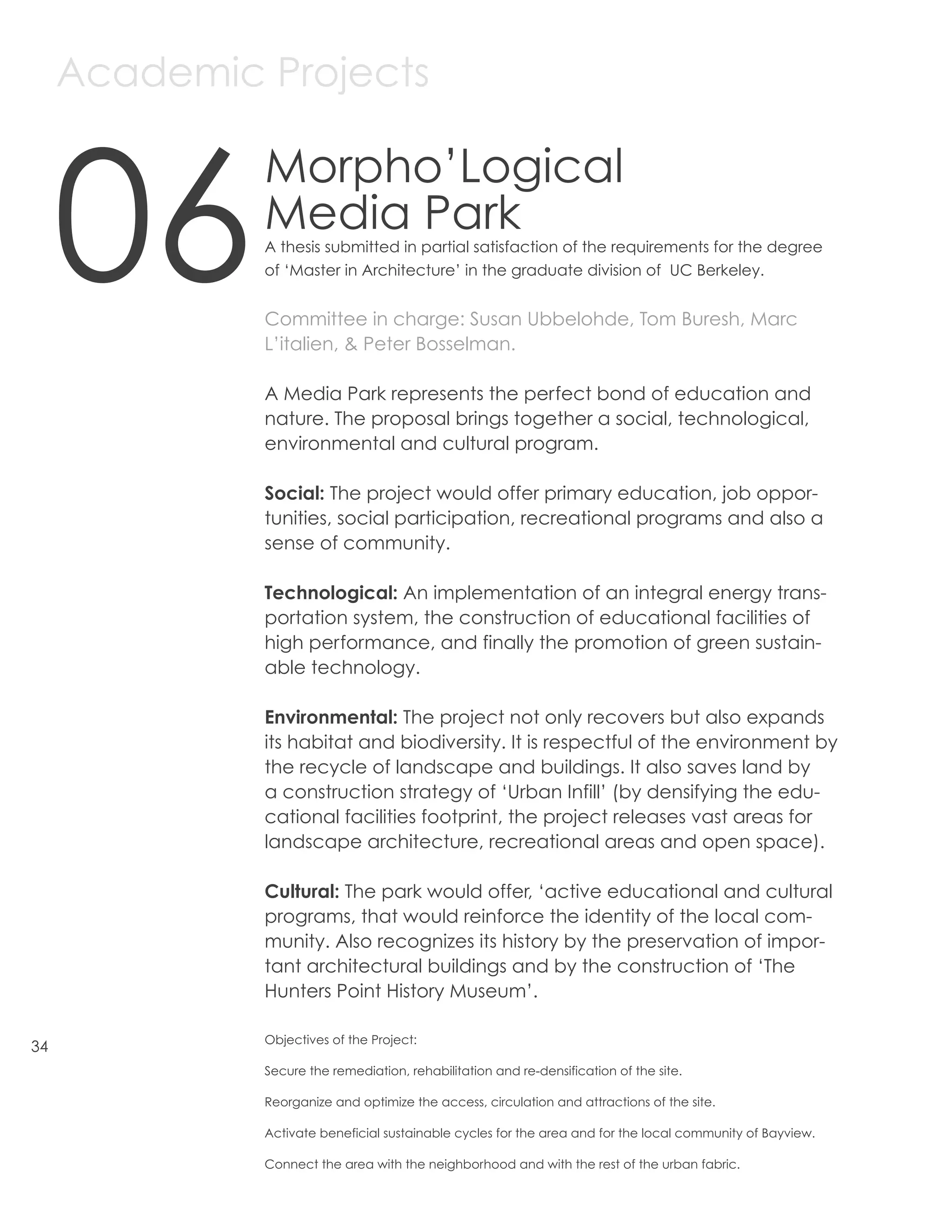 Academic Projects



     06
              Morpho’Logical
              Media Park
              A thesis submitted in partial satisfaction of the requirements for the degree
              of ‘Master in Architecture’ in the graduate division of UC Berkeley.


              Committee in charge: Susan Ubbelohde, Tom Buresh, Marc
              L’italien, & Peter Bosselman.

              A Media Park represents the perfect bond of education and
              nature. The proposal brings together a social, technological,
              environmental and cultural program.

              Social: The project would offer primary education, job oppor-
              tunities, social participation, recreational programs and also a
              sense of community.

              Technological: An implementation of an integral energy trans-
              portation system, the construction of educational facilities of
              high performance, and finally the promotion of green sustain-
              able technology.

              Environmental: The project not only recovers but also expands
              its habitat and biodiversity. It is respectful of the environment by
              the recycle of landscape and buildings. It also saves land by
              a construction strategy of ‘Urban Infill’ (by densifying the edu-
              cational facilities footprint, the project releases vast areas for
              landscape architecture, recreational areas and open space).

              Cultural: The park would offer, ‘active educational and cultural
              programs, that would reinforce the identity of the local com-
              munity. Also recognizes its history by the preservation of impor-
              tant architectural buildings and by the construction of ‘The
              Hunters Point History Museum’.

              Objectives of the Project:
34
              Secure the remediation, rehabilitation and re-densification of the site.

              Reorganize and optimize the access, circulation and attractions of the site.

              Activate beneficial sustainable cycles for the area and for the local community of Bayview.

              Connect the area with the neighborhood and with the rest of the urban fabric.
 