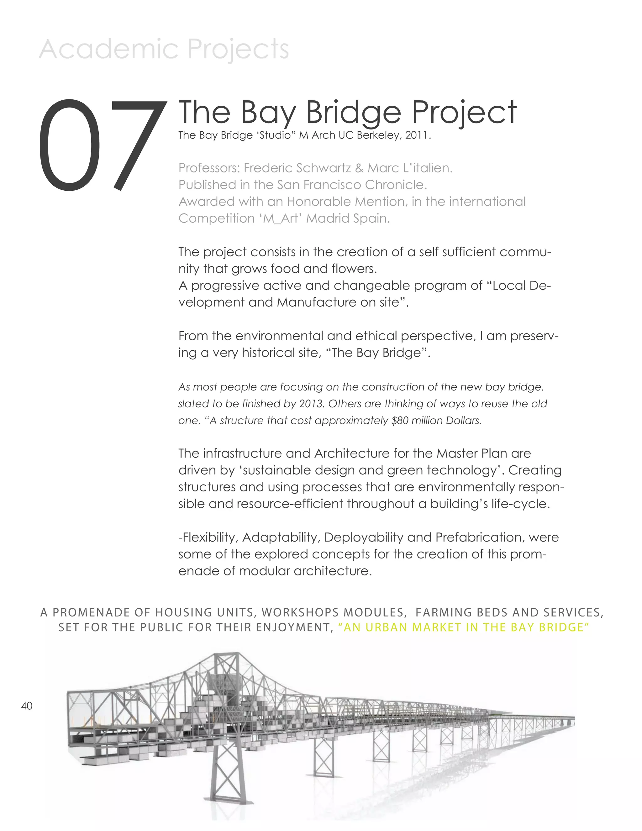 Academic Projects



     07
                        The Bay Bridge Project
                        The Bay Bridge ‘Studio” M Arch UC Berkeley, 2011.


                        Professors: Frederic Schwartz & Marc L’italien.
                        Published in the San Francisco Chronicle.
                        Awarded with an Honorable Mention, in the international
                        Competition ‘M_Art’ Madrid Spain.

                        The project consists in the creation of a self sufficient commu-
                        nity that grows food and flowers.
                        A progressive active and changeable program of “Local De-
                        velopment and Manufacture on site”.

                        From the environmental and ethical perspective, I am preserv-
                        ing a very historical site, “The Bay Bridge”.

                        As most people are focusing on the construction of the new bay bridge,
                        slated to be finished by 2013. Others are thinking of ways to reuse the old
                        one. “A structure that cost approximately $80 million Dollars.


                        The infrastructure and Architecture for the Master Plan are
                        driven by ‘sustainable design and green technology’. Creating
                        structures and using processes that are environmentally respon-
                        sible and resource-efficient throughout a building’s life-cycle.

                        -Flexibility, Adaptability, Deployability and Prefabrication, were
                        some of the explored concepts for the creation of this prom-
                        enade of modular architecture.


     A PROMENADE OF HOUSING UNITS, WORKSHOPS MODULES, FARMING BEDS AND SERVICES,
        SET FOR THE PUBLIC FOR THEIR ENJOYMENT, “AN URBAN MARKET IN THE BAY BRIDGE”




40
 