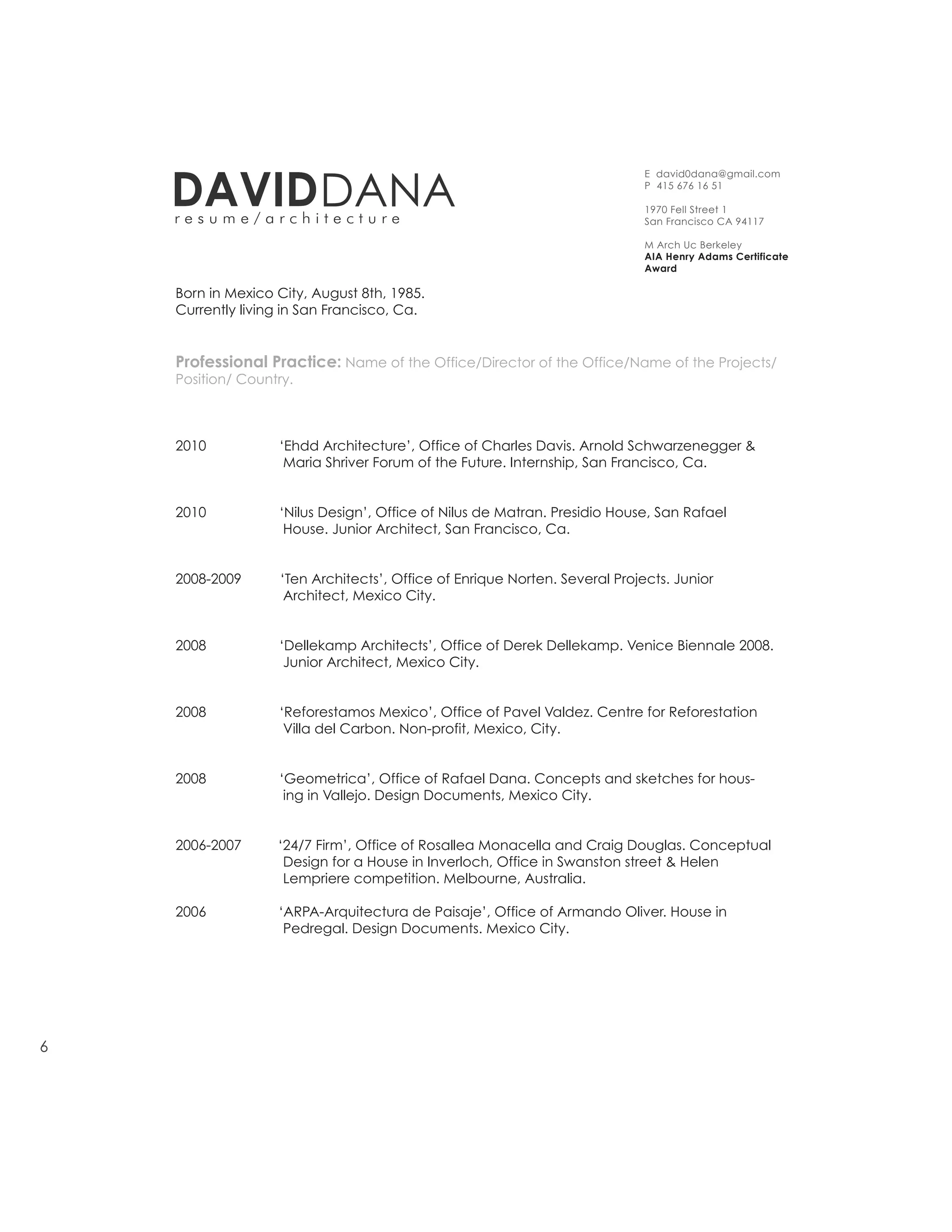 DAVID DANA
                                                                            E david0dana@gmail.com
                                                                            P 415 676 16 51

                                                                            1970 Fell Street 1
    resume/architecture                                                     San Francisco CA 94117

                                                                            M Arch Uc Berkeley
                                                                            AIA Henry Adams Certificate
                                                                            Award

    Born in Mexico City, August 8th, 1985.
    Currently living in San Francisco, Ca.


    Professional Practice: Name of the Office/Director of the Office/Name of the Projects/
    Position/ Country.



    2010           ‘Ehdd Architecture’, Office of Charles Davis. Arnold Schwarzenegger &
                    Maria Shriver Forum of the Future. Internship, San Francisco, Ca.


    2010           ‘Nilus Design’, Office of Nilus de Matran. Presidio House, San Rafael
                    House. Junior Architect, San Francisco, Ca.


    2008-2009      ‘Ten Architects’, Office of Enrique Norten. Several Projects. Junior
                    Architect, Mexico City.


    2008           ‘Dellekamp Architects’, Office of Derek Dellekamp. Venice Biennale 2008.
                    Junior Architect, Mexico City.


    2008           ‘Reforestamos Mexico’, Office of Pavel Valdez. Centre for Reforestation
                    Villa del Carbon. Non-profit, Mexico, City.


    2008           ‘Geometrica’, Office of Rafael Dana. Concepts and sketches for hous-
                    ing in Vallejo. Design Documents, Mexico City.


    2006-2007      ‘24/7 Firm’, Office of Rosallea Monacella and Craig Douglas. Conceptual
                    Design for a House in Inverloch, Office in Swanston street & Helen
                    Lempriere competition. Melbourne, Australia.

    2006           ‘ARPA-Arquitectura de Paisaje’, Office of Armando Oliver. House in
                    Pedregal. Design Documents. Mexico City.




6
 