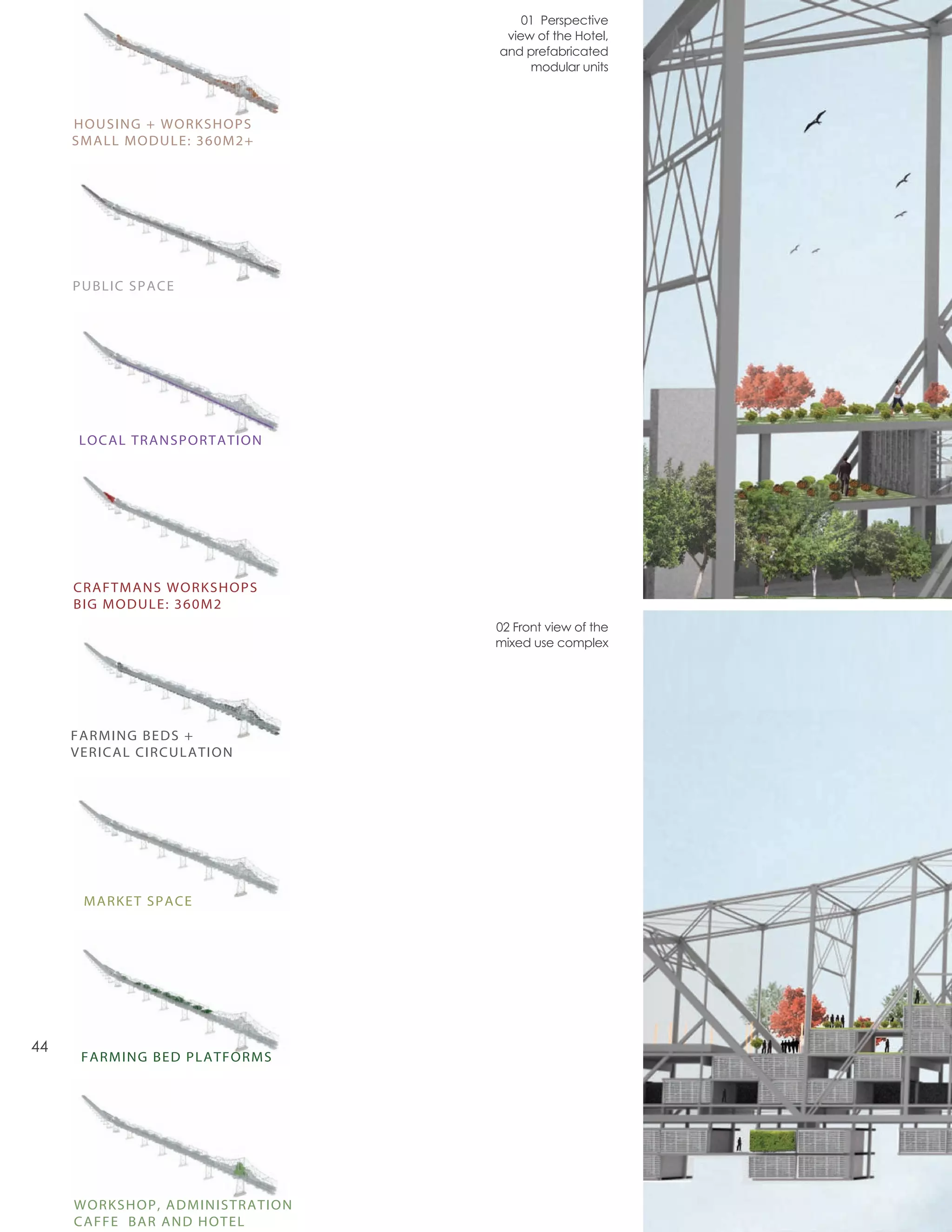 01 Perspective
                                 view of the Hotel,
                                and prefabricated
                                     modular units



     HOUSING + WORKSHOPS
     SMALL MODULE: 360M2+




     PUBLIC SPACE




     LOCAL TRANSPORTATION




     CRAFTMANS WORKSHOPS
     BIG MODULE: 360M2
                                02 Front view of the
                                mixed use complex




     FARMING BEDS +
     VERICAL CIRCULATION




      MARKET SPACE




44
      FARMING BED PLATFORMS




     WORKSHOP, ADMINISTRATION
     CAFFE BAR AND HOTEL
 