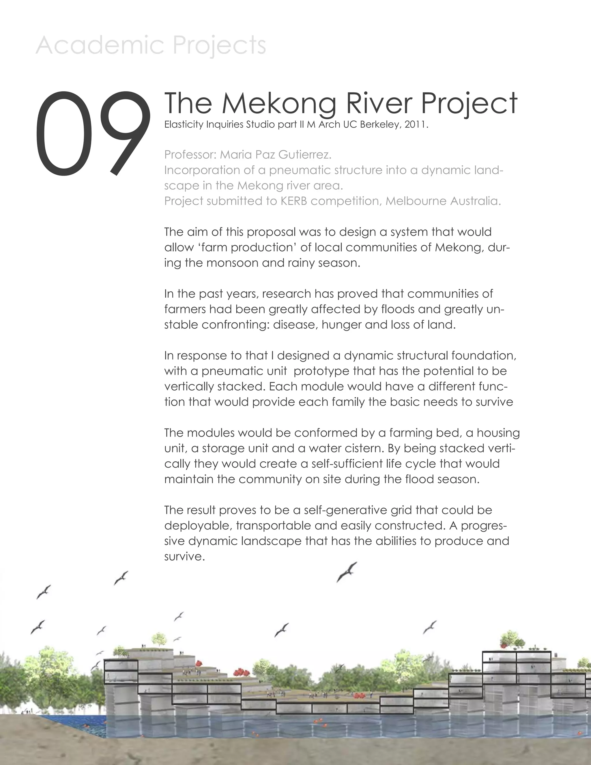 Academic Projects



     09
              The Mekong River Project
              Elasticity Inquiries Studio part II M Arch UC Berkeley, 2011.


              Professor: Maria Paz Gutierrez.
              Incorporation of a pneumatic structure into a dynamic land-
              scape in the Mekong river area.
              Project submitted to KERB competition, Melbourne Australia.

              The aim of this proposal was to design a system that would
              allow ‘farm production’ of local communities of Mekong, dur-
              ing the monsoon and rainy season.

              In the past years, research has proved that communities of
              farmers had been greatly affected by floods and greatly un-
              stable confronting: disease, hunger and loss of land.

              In response to that I designed a dynamic structural foundation,
              with a pneumatic unit prototype that has the potential to be
              vertically stacked. Each module would have a different func-
              tion that would provide each family the basic needs to survive

              The modules would be conformed by a farming bed, a housing
              unit, a storage unit and a water cistern. By being stacked verti-
              cally they would create a self-sufficient life cycle that would
              maintain the community on site during the flood season.

              The result proves to be a self-generative grid that could be
              deployable, transportable and easily constructed. A progres-
              sive dynamic landscape that has the abilities to produce and
              survive.




50
 