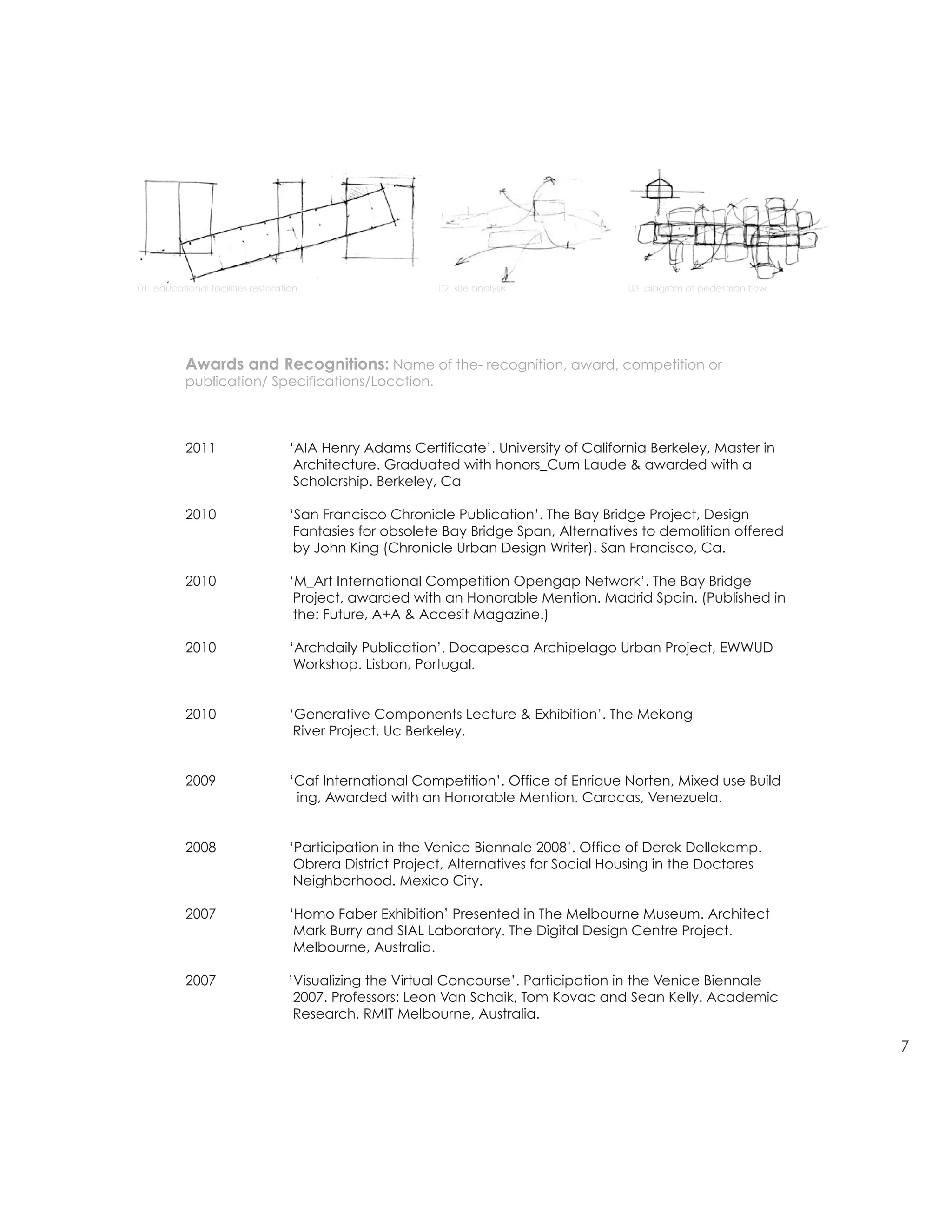 DAVID DANA
                                                                                            E david0dana@gmail.com
                                                                                            P 415 676 16 51

                                                                                            1970 Fell Street 1
          resume/architecture                                                               San Francisco CA 94117

                                                                                            M Arch Uc Berkeley
01 educational facilities restoration                     02 site analysis             03 diagram of pedestrian Certificate
                                                                                            AIA Henry Adams flow
                                                                                            Award




           Awards and Recognitions: Name of the- recognition, award, competition or
           publication/ Specifications/Location.



           2011                    ‘AIA Henry Adams Certificate’. University of California Berkeley, Master in
                                    Architecture. Graduated with honors_Cum Laude & awarded with a
                                    Scholarship. Berkeley, Ca

           2010                    ‘San Francisco Chronicle Publication’. The Bay Bridge Project, Design
                                    Fantasies for obsolete Bay Bridge Span, Alternatives to demolition offered
                                    by John King (Chronicle Urban Design Writer). San Francisco, Ca.

           2010                    ‘M_Art International Competition Opengap Network’. The Bay Bridge
                                    Project, awarded with an Honorable Mention. Madrid Spain. (Published in
                                    the: Future, A+A & Accesit Magazine.)

           2010                    ‘Archdaily Publication’. Docapesca Archipelago Urban Project, EWWUD
                                    Workshop. Lisbon, Portugal.


           2010                    ‘Generative Components Lecture & Exhibition’. The Mekong
                                    River Project. Uc Berkeley.


           2009                    ‘Caf International Competition’. Office of Enrique Norten, Mixed use Build
                                    ing, Awarded with an Honorable Mention. Caracas, Venezuela.


           2008                    ‘Participation in the Venice Biennale 2008’. Office of Derek Dellekamp.
                                    Obrera District Project, Alternatives for Social Housing in the Doctores
                                    Neighborhood. Mexico City.

           2007                    ‘Homo Faber Exhibition’ Presented in The Melbourne Museum. Architect
                                    Mark Burry and SIAL Laboratory. The Digital Design Centre Project.
                                    Melbourne, Australia.

           2007                   ’Visualizing the Virtual Concourse’. Participation in the Venice Biennale
                                   2007. Professors: Leon Van Schaik, Tom Kovac and Sean Kelly. Academic
                                   Research, RMIT Melbourne, Australia.

                                                                                                                              7
 