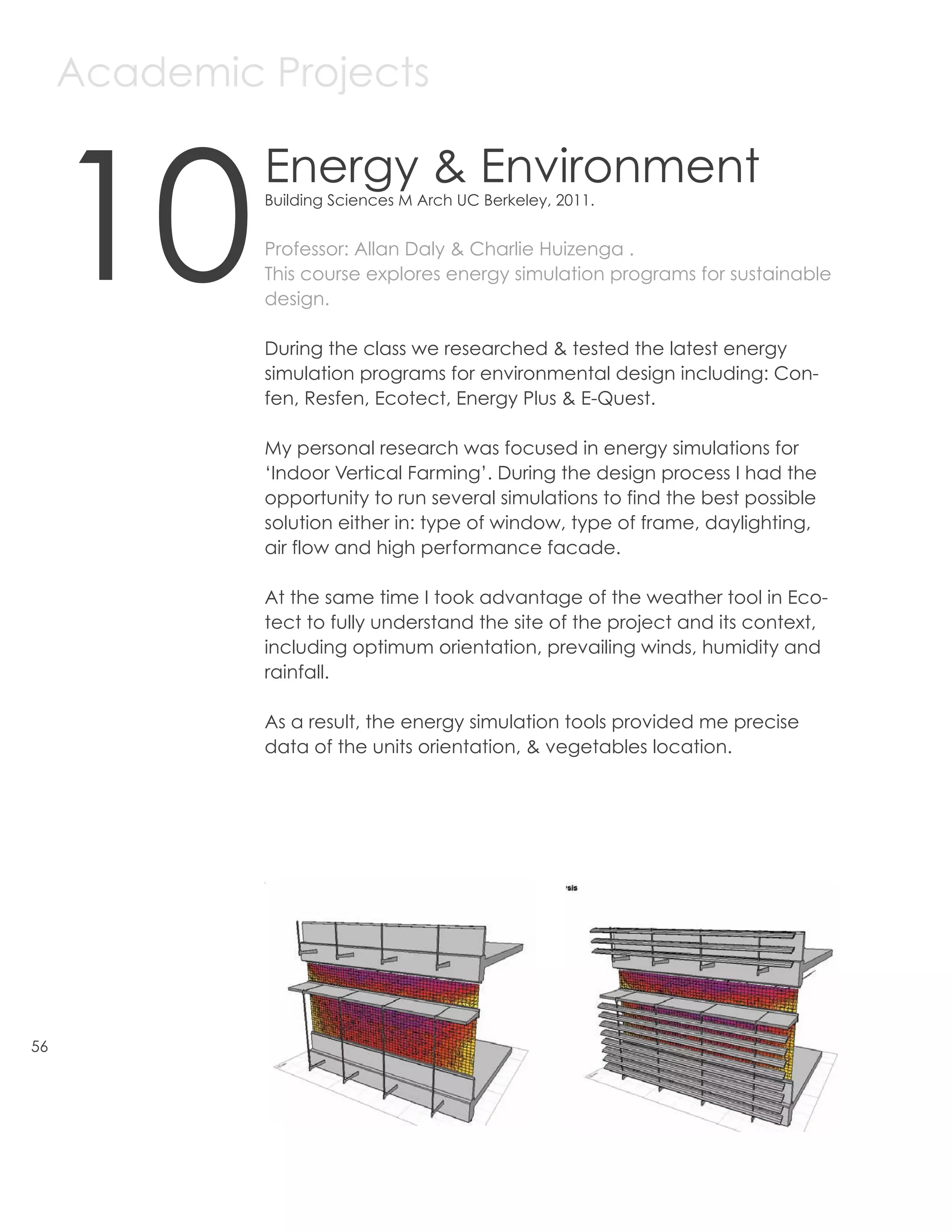 Academic Projects



     10
              Energy & Environment
              Building Sciences M Arch UC Berkeley, 2011.


              Professor: Allan Daly & Charlie Huizenga .
              This course explores energy simulation programs for sustainable
              design.

              During the class we researched & tested the latest energy
              simulation programs for environmental design including: Con-
              fen, Resfen, Ecotect, Energy Plus & E-Quest.

              My personal research was focused in energy simulations for
              ‘Indoor Vertical Farming’. During the design process I had the
              opportunity to run several simulations to find the best possible
              solution either in: type of window, type of frame, daylighting,
              air flow and high performance facade.

              At the same time I took advantage of the weather tool in Eco-
              tect to fully understand the site of the project and its context,
              including optimum orientation, prevailing winds, humidity and
              rainfall.

              As a result, the energy simulation tools provided me precise
              data of the units orientation, & vegetables location.




56
 