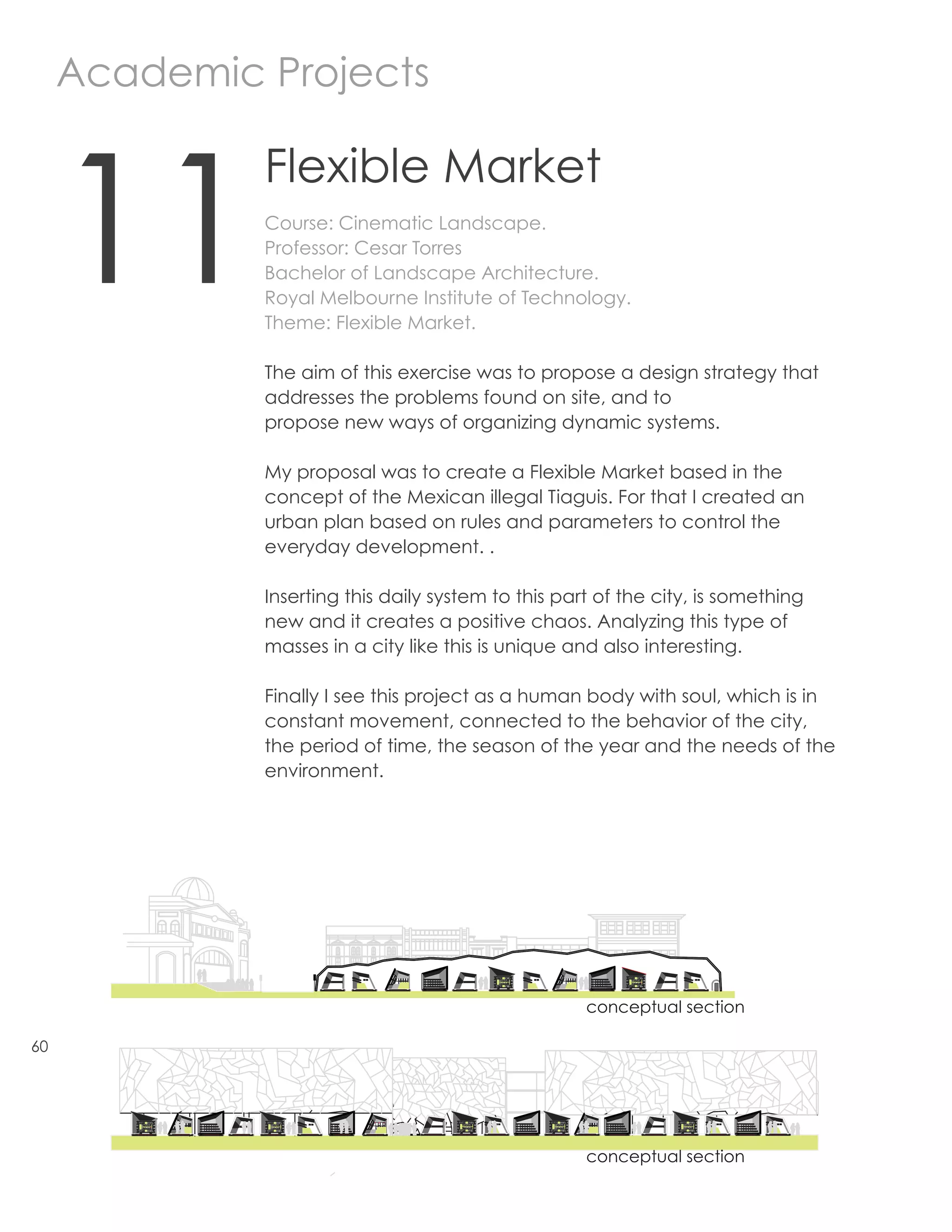 Academic Projects



     11
                           Flexible Market
                           Course: Cinematic Landscape.
                           Professor: Cesar Torres
                           Bachelor of Landscape Architecture.
                           Royal Melbourne Institute of Technology.
                           Theme: Flexible Market.

                           The aim of this exercise was to propose a design strategy that
                           addresses the problems found on site, and to
                           propose new ways of organizing dynamic systems.

                           My proposal was to create a Flexible Market based in the
                           concept of the Mexican illegal Tiaguis. For that I created an
                           urban plan based on rules and parameters to control the
                           everyday development. .
                                                                                 CONSTRUCTION DETAIL
                           Inserting this daily system to this part of the city, is something
                           new and it creates a positive chaos. Analyzing this type of
                           masses in a city like this is unique and also interesting.

                           Finally I see this project as a human body with soul, which is in
                           constant movement, connected to the behavior of the city,
                           the period of time, the season of the year and the needs of the
                           environment.
                 Plates.                             Tubes                    the shape of the stands are an
                                                                              abstraction of the geometry .




                                                                         conceptual section

60




                                                                         conceptual section

      weekdays               winter weekends                    summer                        Special Events
                                                                                                           Soccer World Cup
                                               Food
                                                                             Food
                                               winter clothes                                                        Australian team
                  food                                                       Summer Clothes
                                               Hot Drinks                                                            clothing
 