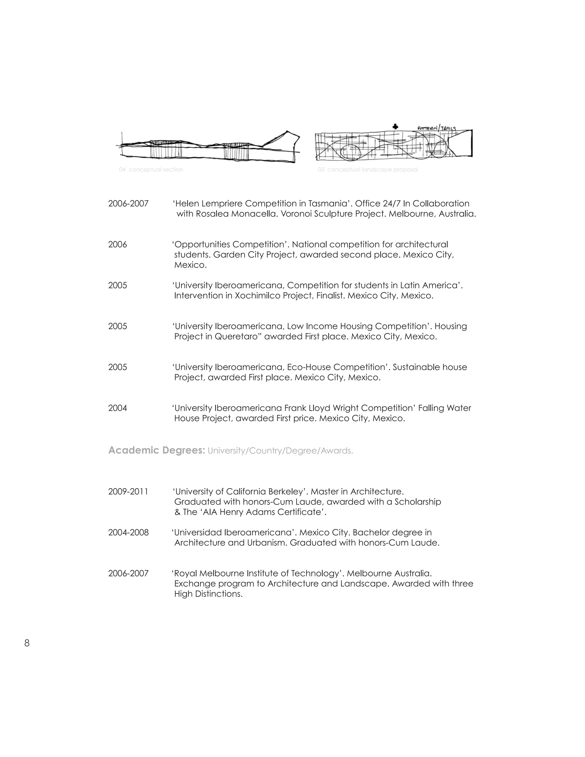 DAVID DANA
                                                                                  E david0dana@gmail.com
                                                                                  P 415 676 16 51

                                                                                  1970 Fell Street 1
    resume/architecture                                                           San Francisco CA 94117

                                                                                   M Arch Uc Berkeley
                                                                                   AIA Henry Adams Certificate
                                                                                   Award
      04 conceptual section                               05 conceptual landscape proposal




    2006-2007          ‘Helen Lempriere Competition in Tasmania’. Office 24/7 In Collaboration
                        with Rosalea Monacella. Voronoi Sculpture Project. Melbourne, Australia.


    2006               ‘Opportunities Competition’. National competition for architectural
                        students. Garden City Project, awarded second place. Mexico City,
                        Mexico.

    2005               ‘University Iberoamericana, Competition for students in Latin America’.
                        Intervention in Xochimilco Project, Finalist. Mexico City, Mexico.


    2005               ‘University Iberoamericana, Low Income Housing Competition’. Housing
                        Project in Queretaro” awarded First place. Mexico City, Mexico.


    2005               ‘University Iberoamericana, Eco-House Competition’. Sustainable house
                        Project, awarded First place. Mexico City, Mexico.


    2004               ‘University Iberoamericana Frank Lloyd Wright Competition’ Falling Water
                        House Project, awarded First price. Mexico City, Mexico.


    Academic Degrees: University/Country/Degree/Awards.



    2009-2011          ‘University of California Berkeley’. Master in Architecture.
                        Graduated with honors-Cum Laude, awarded with a Scholarship
                        & The ‘AIA Henry Adams Certificate’.

    2004-2008          ‘Universidad Iberoamericana’. Mexico City. Bachelor degree in
                        Architecture and Urbanism. Graduated with honors-Cum Laude.


    2006-2007          ‘Royal Melbourne Institute of Technology’. Melbourne Australia.
                        Exchange program to Architecture and Landscape. Awarded with three
                        High Distinctions.




8
 