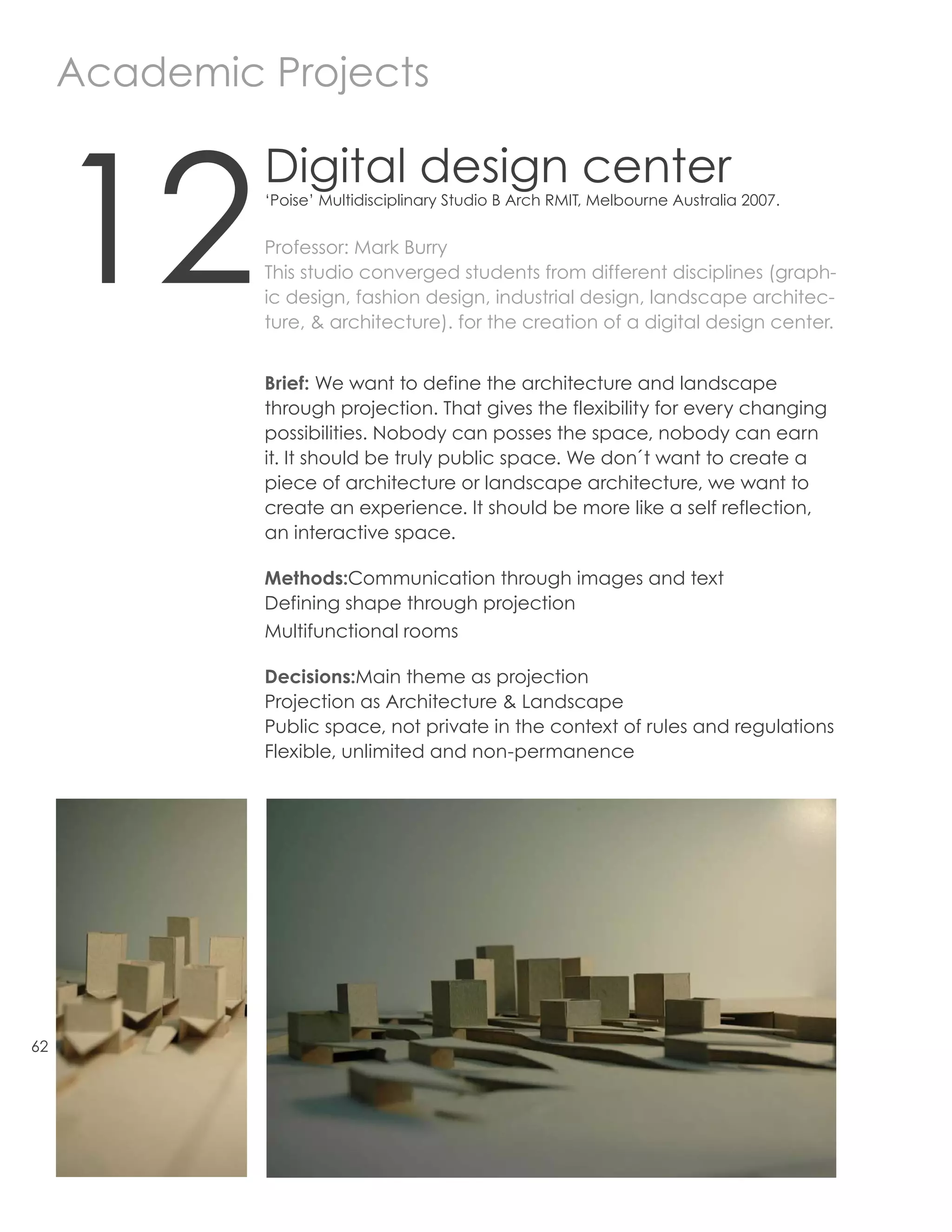 Academic Projects



     12
              Digital design center
              ‘Poise’ Multidisciplinary Studio B Arch RMIT, Melbourne Australia 2007.


              Professor: Mark Burry
              This studio converged students from different disciplines (graph-
              ic design, fashion design, industrial design, landscape architec-
              ture, & architecture). for the creation of a digital design center.


              Brief: We want to define the architecture and landscape
              through projection. That gives the flexibility for every changing
              possibilities. Nobody can posses the space, nobody can earn
              it. It should be truly public space. We don´t want to create a
              piece of architecture or landscape architecture, we want to
              create an experience. It should be more like a self reflection,
              an interactive space.

              Methods:Communication through images and text
              Defining shape through projection
              Multifunctional rooms

              Decisions:Main theme as projection
              Projection as Architecture & Landscape
              Public space, not private in the context of rules and regulations
              Flexible, unlimited and non-permanence




62
 