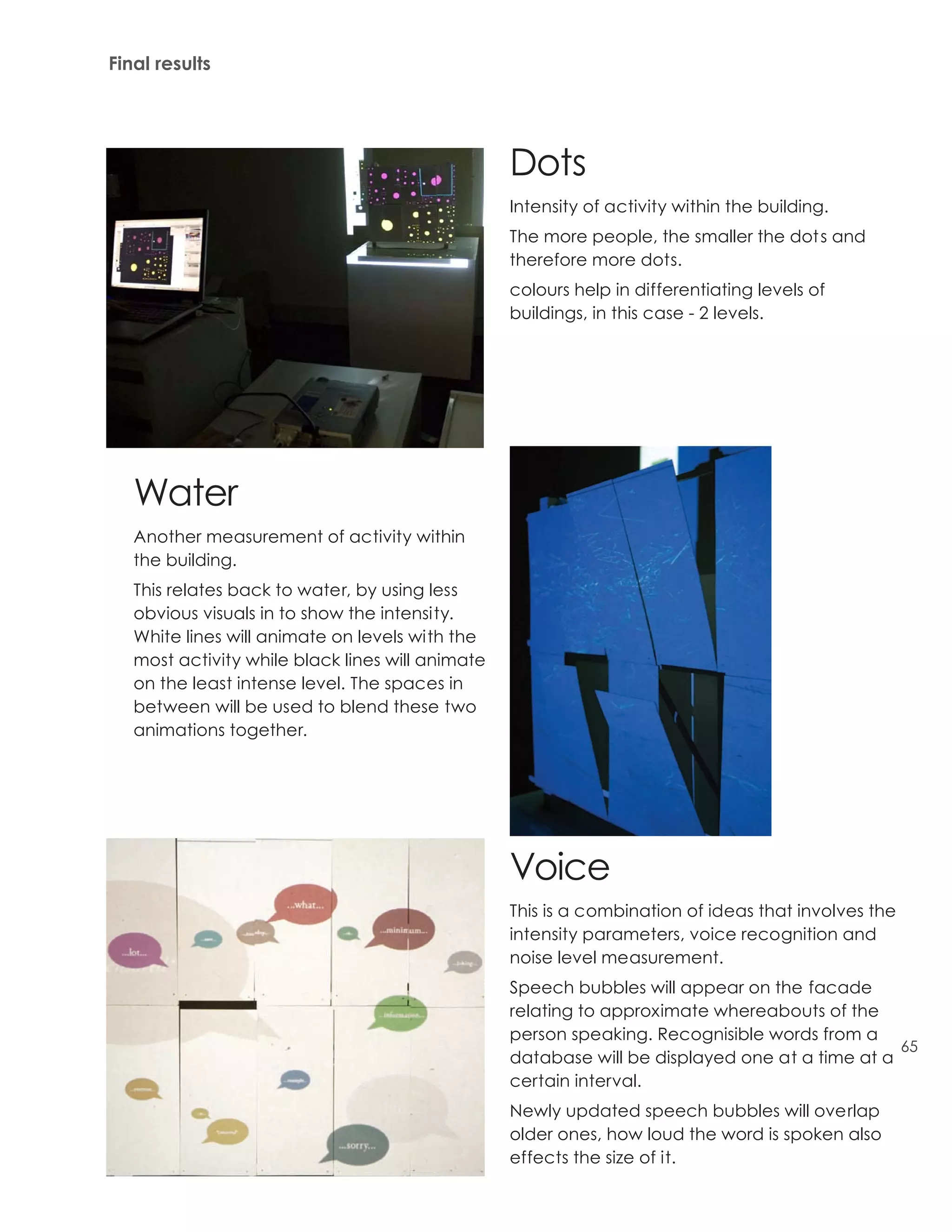 Final results




                                                  Dots
                                                  Intensity of activity within the building.
                                                  The more people, the smaller the dot s and
                                                  therefore more dots.
                                                  colours help in differentiating levels of
                                                  buildings, in this case - 2 levels.




   Water
   Another measurement of activity within
   the building.
   This relates back to water, by using less
   obvious visuals in to show the intensity.
   White lines will animate on levels with the
   most activity while black lines will animate
   on the least intense level. The spaces in
   between will be used to blend these two
   animations together.




                                                  Voice
                                                  This is a combination of ideas that involves the
                                                  intensity parameters, voice recognition and
                                                  noise level measurement.
                                                  Speech bubbles will appear on the facade
                                                  relating to approximate whereabouts of the
                                                  person speaking. Recognisible words from a
                                                                                                65
                                                  database will be displayed one at a time at a
                                                  certain interval.
                                                  Newly updated speech bubbles will overlap
                                                  older ones, how loud the word is spoken also
                                                  effects the size of it.
 