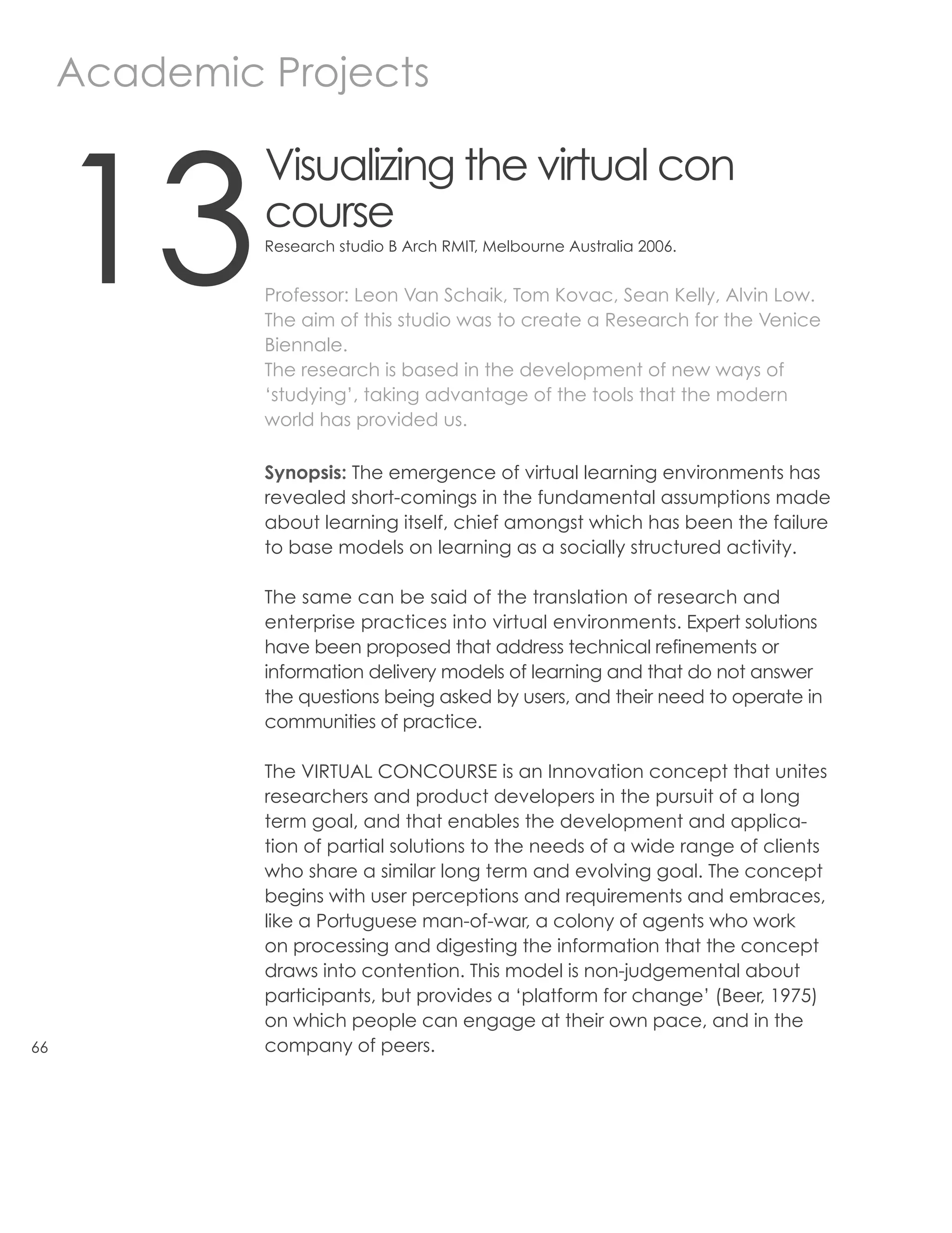 Academic Projects



     13
              Visualizing the virtual con
              course
              Research studio B Arch RMIT, Melbourne Australia 2006.


              Professor: Leon Van Schaik, Tom Kovac, Sean Kelly, Alvin Low.
              The aim of this studio was to create a Research for the Venice
              Biennale.
              The research is based in the development of new ways of
              ‘studying’, taking advantage of the tools that the modern
              world has provided us.

              Synopsis: The emergence of virtual learning environments has
              revealed short-comings in the fundamental assumptions made
              about learning itself, chief amongst which has been the failure
              to base models on learning as a socially structured activity.

              The same can be said of the translation of research and
              enterprise practices into virtual environments. Expert solutions
              have been proposed that address technical refinements or
              information delivery models of learning and that do not answer
              the questions being asked by users, and their need to operate in
              communities of practice.

              The VIRTUAL CONCOURSE is an Innovation concept that unites
              researchers and product developers in the pursuit of a long
              term goal, and that enables the development and applica-
              tion of partial solutions to the needs of a wide range of clients
              who share a similar long term and evolving goal. The concept
              begins with user perceptions and requirements and embraces,
              like a Portuguese man-of-war, a colony of agents who work
              on processing and digesting the information that the concept
              draws into contention. This model is non-judgemental about
              participants, but provides a ‘platform for change’ (Beer, 1975)
              on which people can engage at their own pace, and in the
66            company of peers.
 