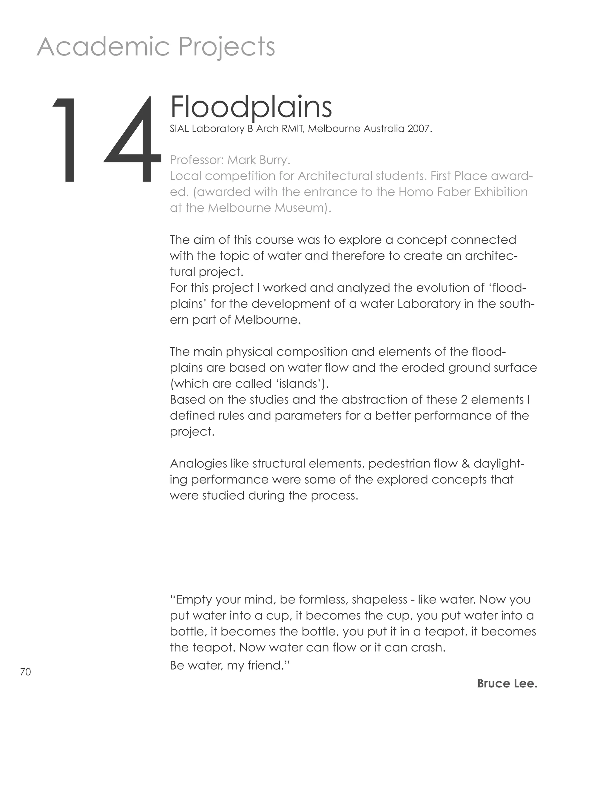 Academic Projects



     14
              Floodplains
              SIAL Laboratory B Arch RMIT, Melbourne Australia 2007.


              Professor: Mark Burry.
              Local competition for Architectural students. First Place award-
              ed. (awarded with the entrance to the Homo Faber Exhibition
              at the Melbourne Museum).

              The aim of this course was to explore a concept connected
              with the topic of water and therefore to create an architec-
              tural project.
              For this project I worked and analyzed the evolution of ‘flood-
              plains’ for the development of a water Laboratory in the south-
              ern part of Melbourne.

              The main physical composition and elements of the flood-
              plains are based on water flow and the eroded ground surface
              (which are called ‘islands’).
              Based on the studies and the abstraction of these 2 elements I
              defined rules and parameters for a better performance of the
              project.

              Analogies like structural elements, pedestrian flow & daylight-
              ing performance were some of the explored concepts that
              were studied during the process.




              “Empty your mind, be formless, shapeless - like water. Now you
              put water into a cup, it becomes the cup, you put water into a
              bottle, it becomes the bottle, you put it in a teapot, it becomes
              the teapot. Now water can flow or it can crash.
70
              Be water, my friend.”
                                                                       Bruce Lee.
 