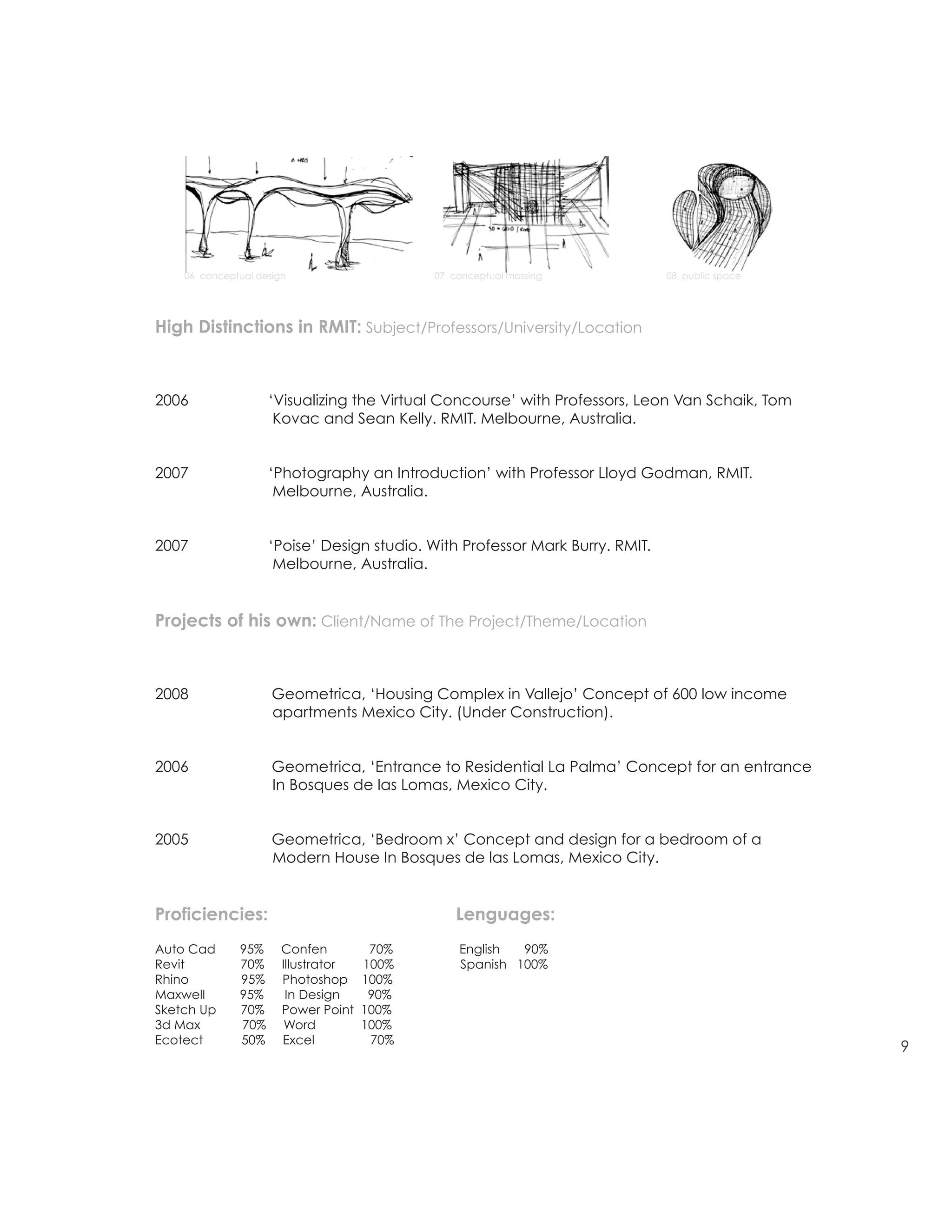 DAVID DANA
                                                                              David Dana
                                                                              E david0dana@gmail.com
                                                                              P 415 676 16 51

resume/architecture                                                           1970 Fell Street 1
                                                                              San Francisco CA 94117

                                                                              M Arch Uc Berkeley
                                                                              AIA Henry Adams Certificate
                                                                              award
    06 conceptual design                    07 conceptual massing             08 public space




High Distinctions in RMIT: Subject/Professors/University/Location



2006                ‘Visualizing the Virtual Concourse’ with Professors, Leon Van Schaik, Tom
                     Kovac and Sean Kelly. RMIT. Melbourne, Australia.


2007                ‘Photography an Introduction’ with Professor Lloyd Godman, RMIT.
                     Melbourne, Australia.


2007                ‘Poise’ Design studio. With Professor Mark Burry. RMIT.
                     Melbourne, Australia.


Projects of his own: Client/Name of The Project/Theme/Location



2008                 Geometrica, ‘Housing Complex in Vallejo’ Concept of 600 low income
                     apartments Mexico City. (Under Construction).


2006                 Geometrica, ‘Entrance to Residential La Palma’ Concept for an entrance
                     In Bosques de las Lomas, Mexico City.


2005                 Geometrica, ‘Bedroom x’ Concept and design for a bedroom of a
                     Modern House In Bosques de las Lomas, Mexico City.


Proficiencies:                                  Lenguages:
Auto Cad      95%      Confen         70%       English  90%
Revit         70%      Illustrator   100%       Spanish 100%
Rhino         95%      Photoshop     100%
Maxwell       95%       In Design     90%
Sketch Up     70%      Power Point   100%
3d Max        70%       Word         100%
Ecotect       50%      Excel          70%
                                                                                                            9
 