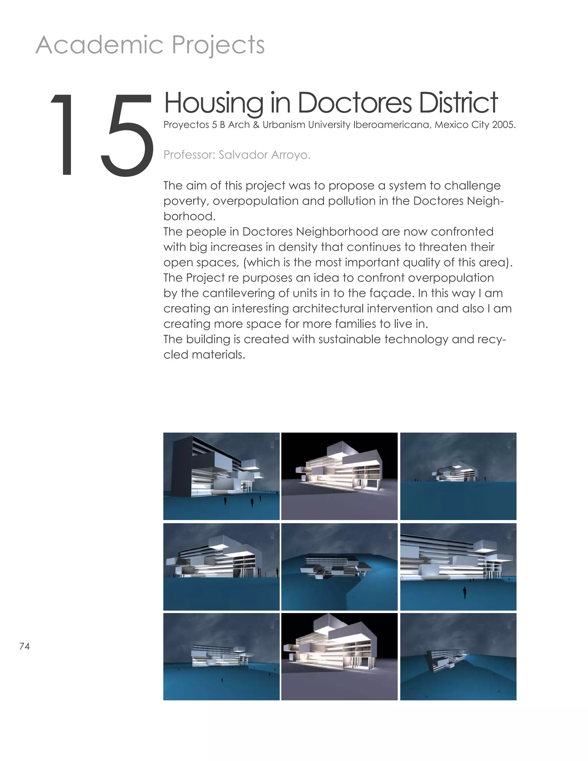 Academic Projects



     15
              Housing in Doctores District
              Proyectos 5 B Arch & Urbanism University Iberoamericana, Mexico City 2005.


              Professor: Salvador Arroyo.

              The aim of this project was to propose a system to challenge
              poverty, overpopulation and pollution in the Doctores Neigh-
              borhood.
              The people in Doctores Neighborhood are now confronted
              with big increases in density that continues to threaten their
              open spaces, (which is the most important quality of this area).
              The Project re purposes an idea to confront overpopulation
              by the cantilevering of units in to the façade. In this way I am
              creating an interesting architectural intervention and also I am
              creating more space for more families to live in.
              The building is created with sustainable technology and recy-
              cled materials.




74
 