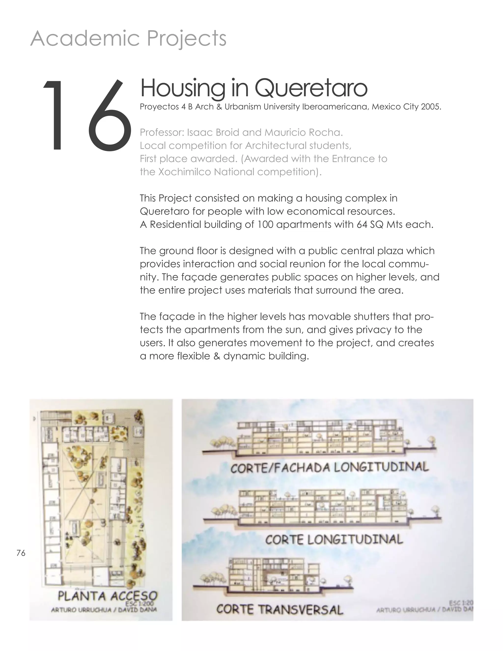 Academic Projects



     16
              Housing in Queretaro
              Proyectos 4 B Arch & Urbanism University Iberoamericana, Mexico City 2005.


              Professor: Isaac Broid and Mauricio Rocha.
              Local competition for Architectural students,
              First place awarded. (Awarded with the Entrance to
              the Xochimilco National competition).

              This Project consisted on making a housing complex in
              Queretaro for people with low economical resources.
              A Residential building of 100 apartments with 64 SQ Mts each.

              The ground floor is designed with a public central plaza which
              provides interaction and social reunion for the local commu-
              nity. The façade generates public spaces on higher levels, and
              the entire project uses materials that surround the area.

              The façade in the higher levels has movable shutters that pro-
              tects the apartments from the sun, and gives privacy to the
              users. It also generates movement to the project, and creates
              a more flexible & dynamic building.




76
 
