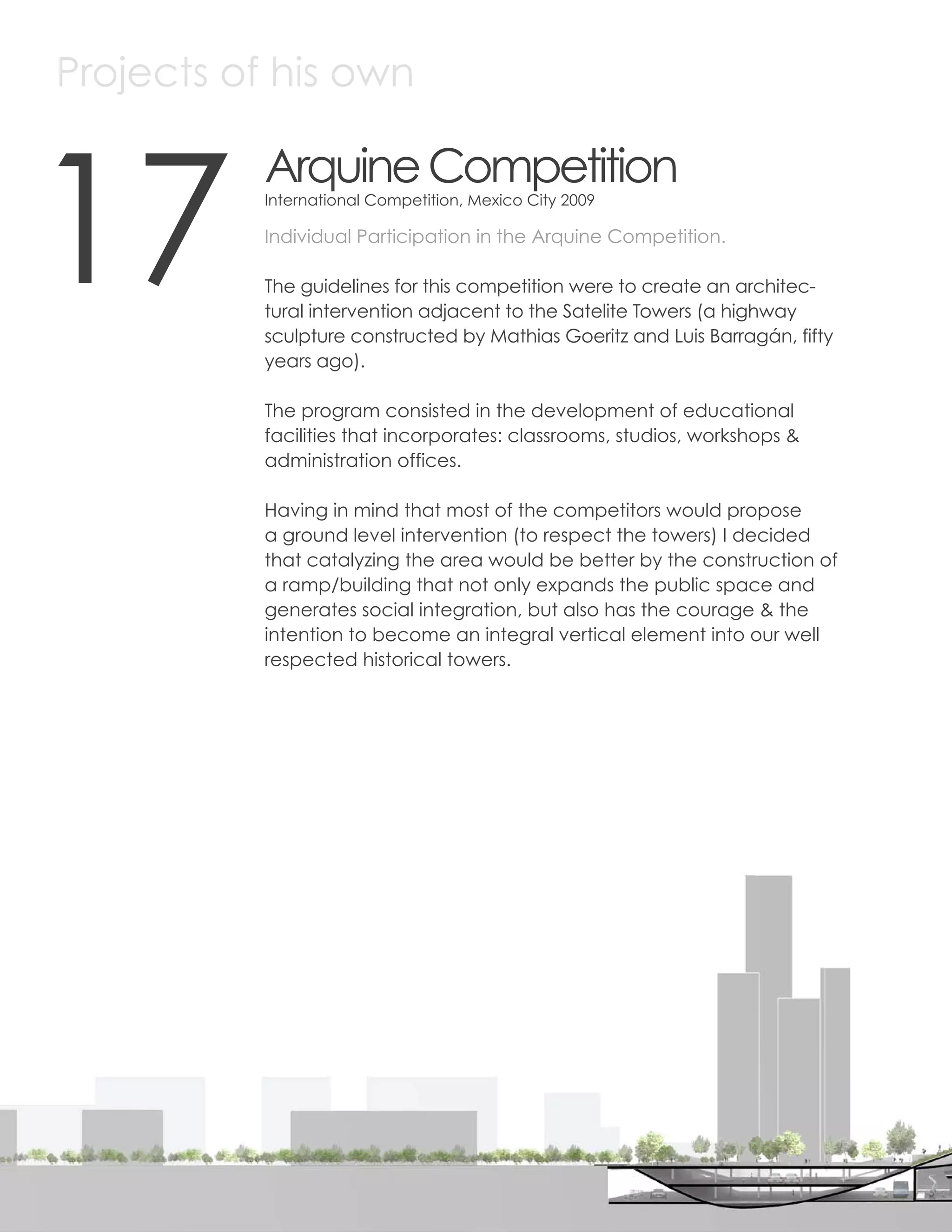 Projects of his own



17
                Arquine Competition
                International Competition, Mexico City 2009

                Individual Participation in the Arquine Competition.

                The guidelines for this competition were to create an architec-
                tural intervention adjacent to the Satelite Towers (a highway
                sculpture constructed by Mathias Goeritz and Luis Barragán, fifty
                years ago).

                The program consisted in the development of educational
                facilities that incorporates: classrooms, studios, workshops &
                administration offices.

                Having in mind that most of the competitors would propose
                a ground level intervention (to respect the towers) I decided
                that catalyzing the area would be better by the construction of
                a ramp/building that not only expands the public space and
                generates social integration, but also has the courage & the
                intention to become an integral vertical element into our well
                respected historical towers.




80
 