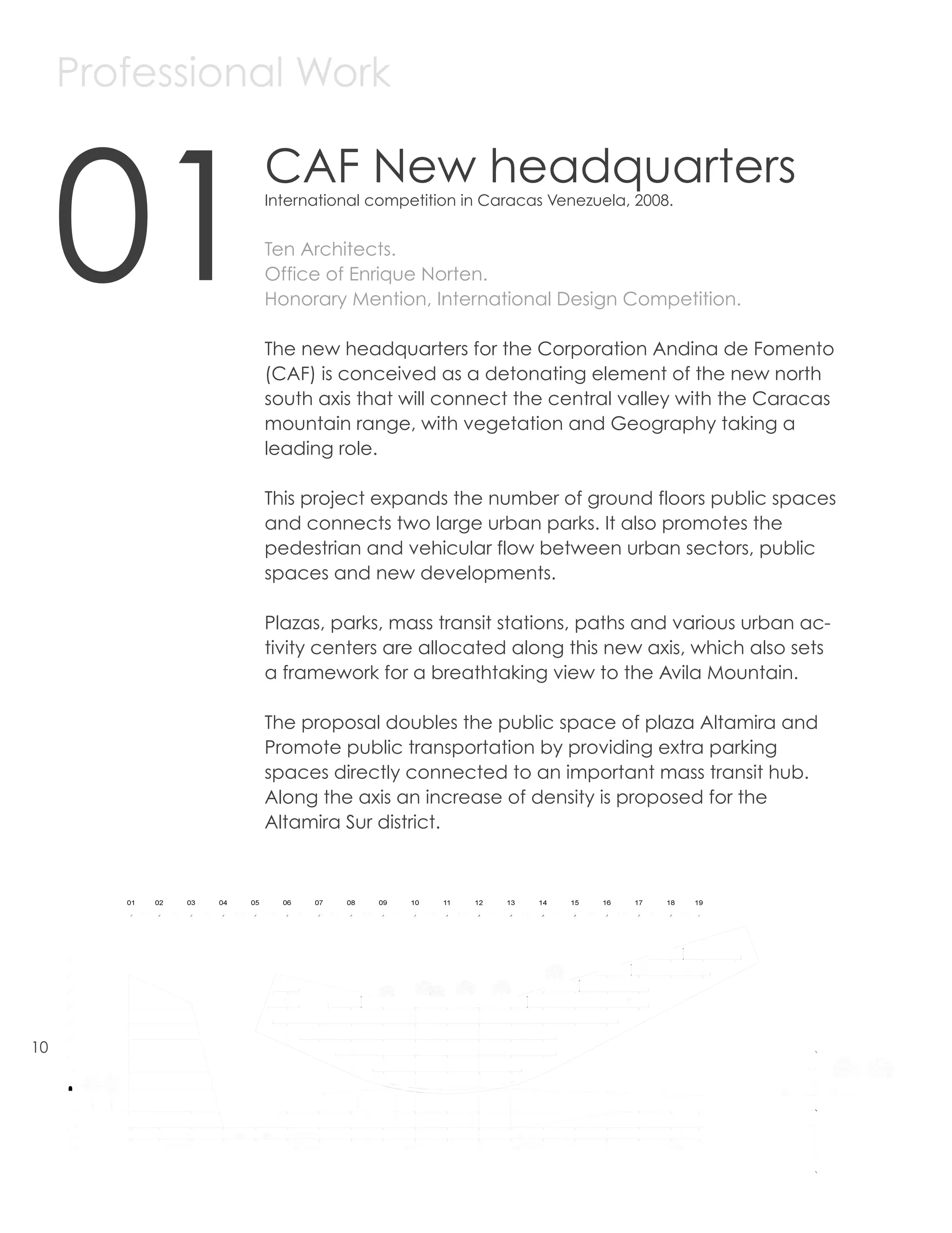 Professional Work



     01
               CAF New headquarters
               International competition in Caracas Venezuela, 2008.


               Ten Architects.
               Office of Enrique Norten.
               Honorary Mention, International Design Competition.

               The new headquarters for the Corporation Andina de Fomento
               (CAF) is conceived as a detonating element of the new north
               south axis that will connect the central valley with the Caracas
               mountain range, with vegetation and Geography taking a
               leading role.

               This project expands the number of ground floors public spaces
               and connects two large urban parks. It also promotes the
               pedestrian and vehicular flow between urban sectors, public
               spaces and new developments.

               Plazas, parks, mass transit stations, paths and various urban ac-
               tivity centers are allocated along this new axis, which also sets
               a framework for a breathtaking view to the Avila Mountain.

               The proposal doubles the public space of plaza Altamira and
               Promote public transportation by providing extra parking
               spaces directly connected to an important mass transit hub.
               Along the axis an increase of density is proposed for the
               Altamira Sur district.




10
 