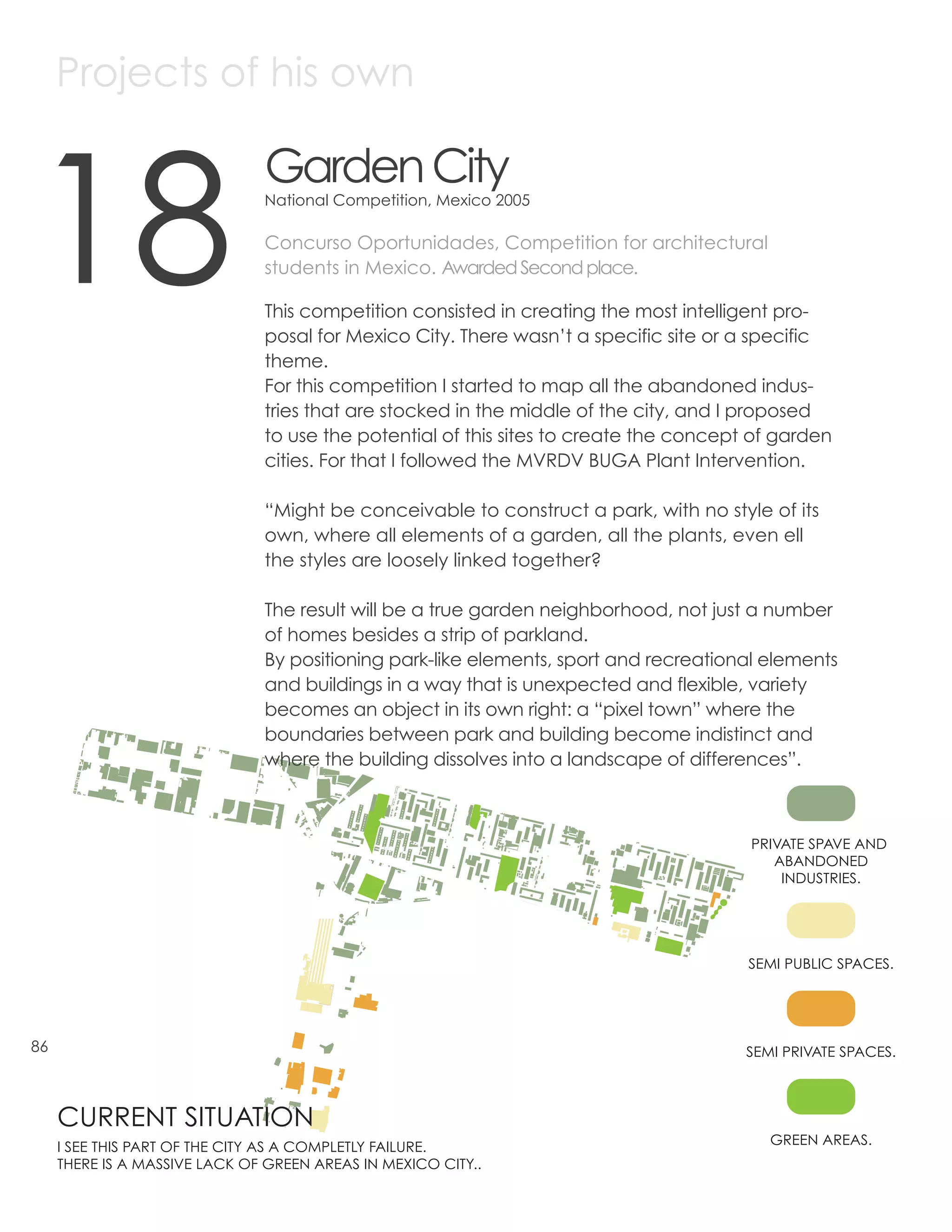 Projects of his own



18
                               Garden City
                               National Competition, Mexico 2005

                               Concurso Oportunidades, Competition for architectural
                               students in Mexico. Awarded Second place.

                               This competition consisted in creating the most intelligent pro-
                               posal for Mexico City. There wasn’t a specific site or a specific
                               theme.
                               For this competition I started to map all the abandoned indus-
                               tries that are stocked in the middle of the city, and I proposed
                               to use the potential of this sites to create the concept of garden
                               cities. For that I followed the MVRDV BUGA Plant Intervention.

                               “Might be conceivable to construct a park, with no style of its
                               own, where all elements of a garden, all the plants, even ell
                               the styles are loosely linked together?

                               The result will be a true garden neighborhood, not just a number
                               of homes besides a strip of parkland.
                               By positioning park-like elements, sport and recreational elements
                               and buildings in a way that is unexpected and flexible, variety
                               becomes an object in its own right: a “pixel town” where the
                               boundaries between park and building become indistinct and
                               where the building dissolves into a landscape of differences”.



                                                                                       PRIVATE SPAVE AND
                                                                                          ABANDONED
                                                                                           INDUSTRIES.




                                                                                       SEMI PUBLIC SPACES.




86                                                                                     SEMI PRIVATE SPACES.



     CURRENT SITUATION
     I SEE THIS PART OF THE CITY AS A COMPLETLY FAILURE.                                  GREEN AREAS.
     THERE IS A MASSIVE LACK OF GREEN AREAS IN MEXICO CITY..
 