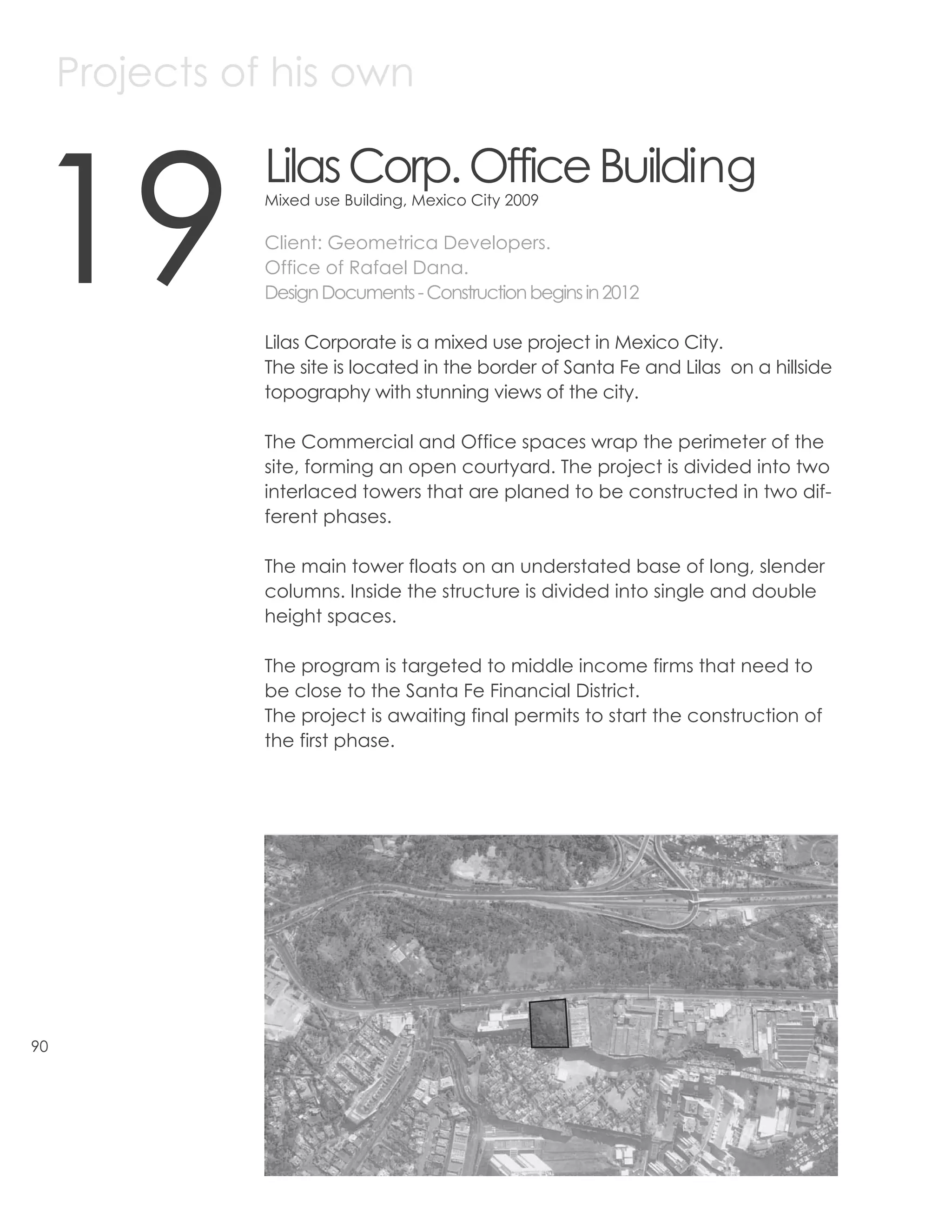 Projects of his own



19
                Lilas Corp. Office Building
                Mixed use Building, Mexico City 2009

                Client: Geometrica Developers.
                Office of Rafael Dana.
                Design Documents - Construction begins in 2012

                Lilas Corporate is a mixed use project in Mexico City.
                The site is located in the border of Santa Fe and Lilas on a hillside
                topography with stunning views of the city.

                The Commercial and Office spaces wrap the perimeter of the
                site, forming an open courtyard. The project is divided into two
                interlaced towers that are planed to be constructed in two dif-
                ferent phases.

                The main tower floats on an understated base of long, slender
                columns. Inside the structure is divided into single and double
                height spaces.

                The program is targeted to middle income firms that need to
                be close to the Santa Fe Financial District.
                The project is awaiting final permits to start the construction of
                the first phase.




90
 