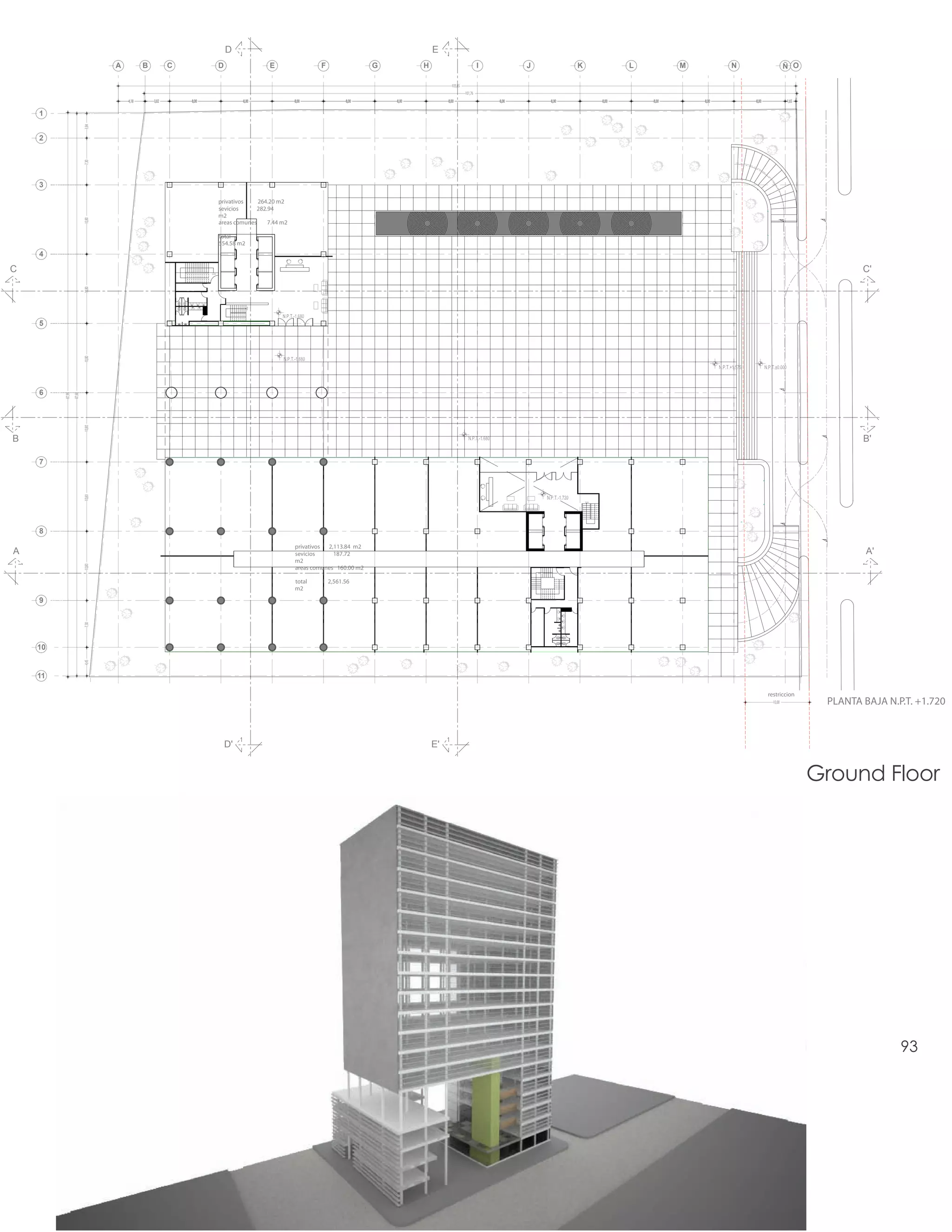 D                                                               E
                                 A          B          C                 D                  E               F                 G          H                            I          J          K                 L          M          N                    Ñ O

                                                                                                                                                    105,65
                                                                                                                                                             101,76
                                     4,18       3,82       8,00                   8,00              8,00              8,00        8,00            8,00                    8,00       8,00              8,00       8,00       8,00       8,00             1,65

    1
                         3,84




    2
                         7,30




    3

                                                                         privativos    264.20 m2
                                                                         sevicios     282.94
                                                                         m2
                         10,80




                                                                         areas comunes    7.44 m2

                                                                         total
                                                                         554.58 m2
    4

C                                                                 sube
                                                                                                                                                                                                                                                                        C'
                         10,80




                                                                                     baja




    5
                         10,80




    6
         87,99
                 87,68

                         10,80




B                                                                                                                                                                                                                                                                       B'

    7
                         10,80




                                                                                                                                                                                                baja




    8
                                                                                                    privativos 2,113.84 m2
A                                                                                                   sevicios     187.72                                                                                                                                                  A'
                                                                                                    m2
                         10,80




                                                                                                    areas comunes 160.00 m2

                                                                                                    total       2,561.56
                                                                                                    m2

    9
                         7,30




    10
                         4,45




    11

                                                                                                                                                                                                                                               restriccion
                                                                                                                                                                                                                                                 10,00           PLANTA BAJA N.P.T. +1.720



                                                                             D'                                                              E'


                                                                                                                                                                                                                                                                Ground Floor




                                                                                                                                                                                                                                                                                93
 