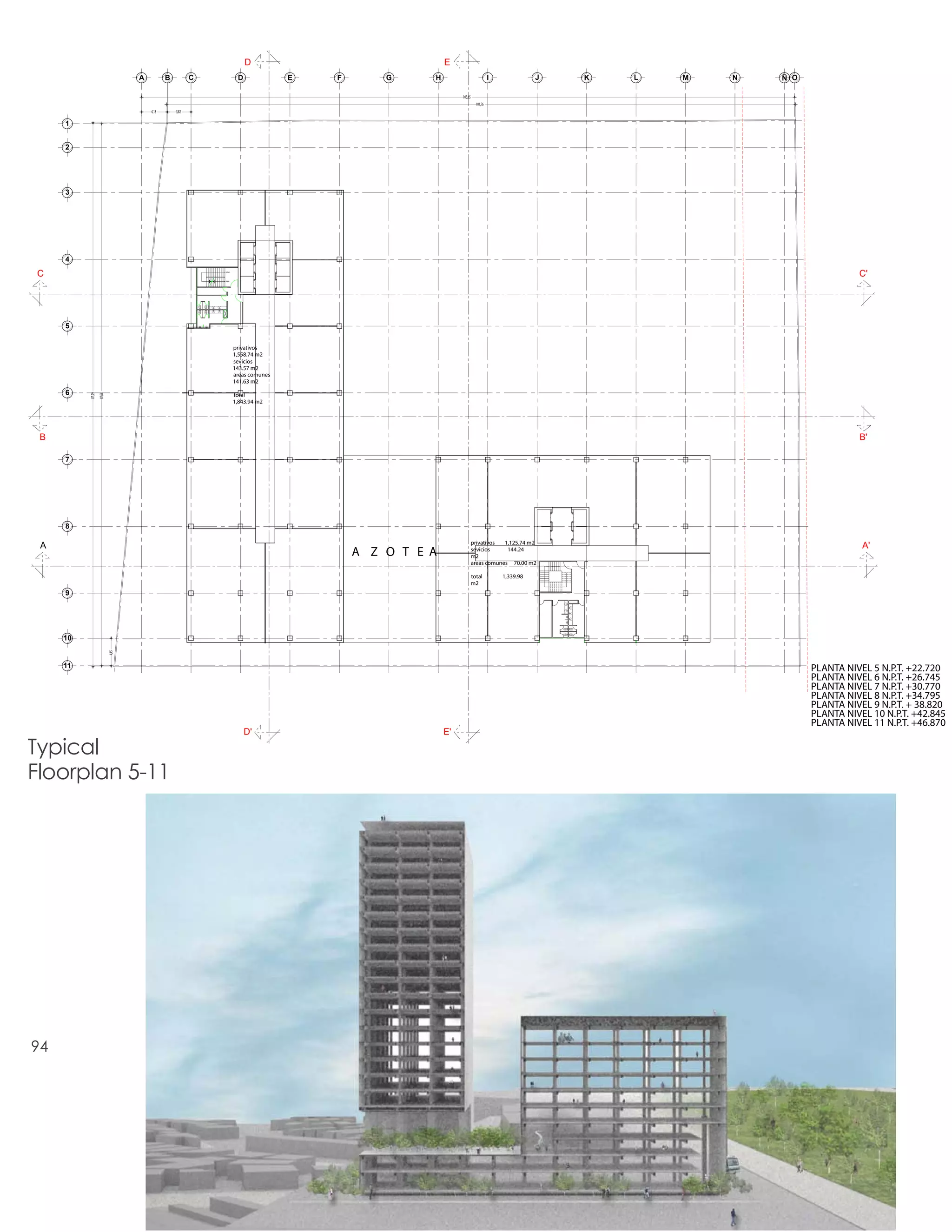 D                                E
                                 A          B          C           D              E   F       G     H                            I              J   K   L   M   N   Ñ O

                                                                                                             105,65
                                                                                                                        101,76
                                     4,18       3,82

     1


     2




     3




     4

C                                                          sube
                                                                                                                                                                                    C'
                                                           baja




     5

                                                                  privativos
                                                                  1,558.74 m2
                                                                  sevicios
                                                                  143.57 m2
                                                                  areas comunes
                                                                  141.63 m2
     6                                                            total
          87,99
                  87,68




                                                                  1,843.94 m2




 B                                                                                                                                                                                  B'

     7




     8

                                                                                                                      privativos  1,125.74 m2
 A                                                                                                                                                                                   A'
                                                                                          A Z O T E A                 sevicios
                                                                                                                      m2
                                                                                                                                   144.24

                                                                                                                      areas comunes 70.00 m2

                                                                                                                      total          1,339.98
                                                                                                                      m2
     9




     10
                          4,45




     11                                                                                                                                                                   PLANTA NIVEL 5 N.P.T. +22.720
                                                                                                                                                                          PLANTA NIVEL 6 N.P.T. +26.745
                                                                                                                                                                          PLANTA NIVEL 7 N.P.T. +30.770
                                                                                                                                                                          PLANTA NIVEL 8 N.P.T. +34.795
                                                                                                                                                                          PLANTA NIVEL 9 N.P.T. + 38.820
                                                                                                                                                                          PLANTA NIVEL 10 N.P.T. +42.845
                                                                                                                                                                          PLANTA NIVEL 11 N.P.T. +46.870
                                                                       D'                               E'

Typical
Floorplan 5-11




94
 