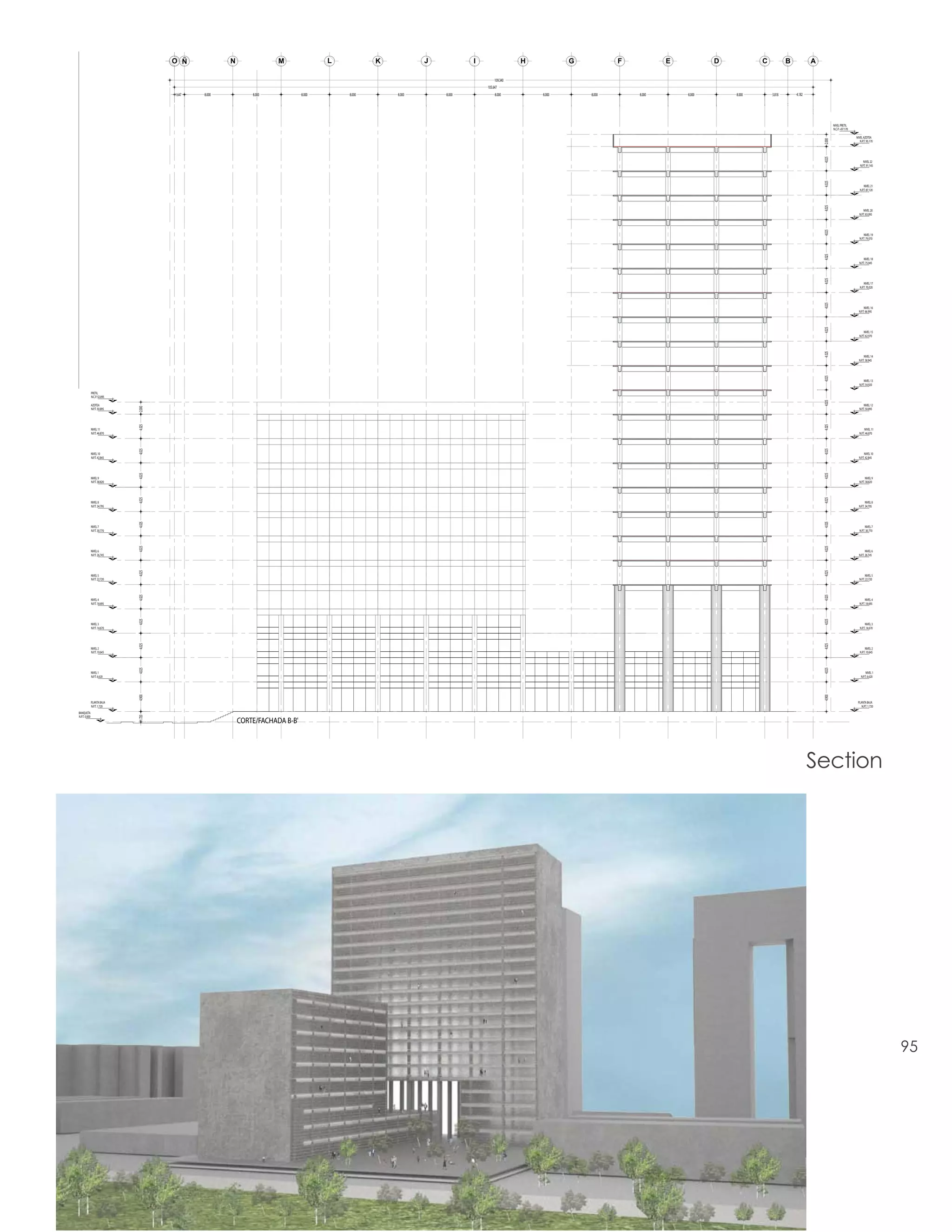 O Ñ             N               M                L           K           J           I                  H           G           F           E           D           C           B           A

                                                                                                                                     109.340
                                                                                                                                105.647
                                       1.647   8.000           8.000            8.000       8.000       8.000       8.000            8.000         8.000       8.000       8.000       8.000       8.000       3.818       4.182




                                                                                                                                                                                                                                               NIVEL PRETIL
                                                                                                                                                                                                                                               N.C.P. +97.170

                                                                                                                                                                                                                                                                NIVEL AZOTEA




                                                                                                                                                                                                                                       2.000
                                                                                                                                                                                                                                                                   N.P.T. 95.170




                                                                                                                                                                                                                                       4.025
                                                                                                                                                                                                                                                                      NIVEL 22
                                                                                                                                                                                                                                                                   N.P.T. 91.145




                                                                                                                                                                                                                                       4.025
                                                                                                                                                                                                                                                                       NIVEL 21
                                                                                                                                                                                                                                                                   N.P.T. 87.120




                                                                                                                                                                                                                                       4.025
                                                                                                                                                                                                                                                                      NIVEL 20
                                                                                                                                                                                                                                                                  N.P.T. 83.095




                                                                                                                                                                                                                                       4.025
                                                                                                                                                                                                                                                                       NIVEL 19
                                                                                                                                                                                                                                                                   N.P.T. 79.070




                                                                                                                                                                                                                                       4.025
                                                                                                                                                                                                                                                                       NIVEL 18
                                                                                                                                                                                                                                                                  N.P.T. 75.045




                                                                                                                                                                                                                                       4.025
                                                                                                                                                                                                                                                                       NIVEL 17
                                                                                                                                                                                                                                                                   N.P.T. 70.020




                                                                                                                                                                                                                                       4.025
                                                                                                                                                                                                                                                                       NIVEL 16
                                                                                                                                                                                                                                                                  N.P.T. 66.995




                                                                                                                                                                                                                                       4.025
                                                                                                                                                                                                                                                                       NIVEL 15
                                                                                                                                                                                                                                                                  N.P.T. 62.970




                                                                                                                                                                                                                                       4.025
                                                                                                                                                                                                                                                                       NIVEL 14
                                                                                                                                                                                                                                                                  N.P.T. 58.945




                                                                                                                                                                                                                                       4.025
                                                                                                                                                                                                                                                                       NIVEL 13
                                                                                                                                                                                                                                                                  N.P.T. 54.920

               PRETIL
               N.C.P. 52.895




                                                                                                                                                                                                                                       4.025
               AZOTEA                                                                                                                                                                                                                                                  NIVEL 12
                               2.000




               N.P.T. 50.895                                                                                                                                                                                                                                      N.P.T. 50.895
                               4.025




                                                                                                                                                                                                                                       4.025
               NIVEL 11                                                                                                                                                                                                                                                NIVEL 11
               N.P.T. 46.870                                                                                                                                                                                                                                      N.P.T. 46.870
                               4.025




                                                                                                                                                                                                                                       4.025
               NIVEL 10                                                                                                                                                                                                                                                NIVEL 10
               N.P.T. 42.845                                                                                                                                                                                                                                      N.P.T. 42.845
                               4.025




                                                                                                                                                                                                                                       4.025
               NIVEL 9                                                                                                                                                                                                                                                   NIVEL 9
               N.P.T. 38.820                                                                                                                                                                                                                                      N.P.T. 38.820
                               4.025




                                                                                                                                                                                                                                       4.025
               NIVEL 8                                                                                                                                                                                                                                                   NIVEL 8
               N.P.T. 34.795                                                                                                                                                                                                                                      N.P.T. 34.795
                               4.025




                                                                                                                                                                                                                                       4.025
               NIVEL 7                                                                                                                                                                                                                                                   NIVEL 7
               N.P.T. 30.770                                                                                                                                                                                                                                       N.P.T. 30.770
                               4.025




                                                                                                                                                                                                                                       4.025
               NIVEL 6                                                                                                                                                                                                                                                   NIVEL 6
               N.P.T. 26.745                                                                                                                                                                                                                                      N.P.T. 26.745
                               4.025




                                                                                                                                                                                                                                       4.025
               NIVEL 5                                                                                                                                                                                                                                                   NIVEL 5
               N.P.T. 22.720                                                                                                                                                                                                                                      N.P.T. 22.720
                               4.025




                                                                                                                                                                                                                                       4.025
               NIVEL 4                                                                                                                                                                                                                                                   NIVEL 4
               N.P.T. 18.695                                                                                                                                                                                                                                       N.P.T. 18.695
                               4.025




                                                                                                                                                                                                                                       4.025
               NIVEL 3                                                                                                                                                                                                                                                  NIVEL 3
               N.P.T. 14.670                                                                                                                                                                                                                                       N.P.T. 14.670
                               4.025




                                                                                                                                                                                                                                       4.025
               NIVEL 2                                                                                                                                                                                                                                                  NIVEL 2
               N.P.T. 10.645                                                                                                                                                                                                                                       N.P.T. 10.645
                               4.025




                                                                                                                                                                                                                                       4.025
               NIVEL 1                                                                                                                                                                                                                                                   NIVEL 1
               N.P.T. 6.620                                                                                                                                                                                                                                         N.P.T. 6.620
                               4.900




                                                                                                                                                                                                                                       4.900
               PLANTA BAJA                                                                                                                                                                                                                                       PLANTA BAJA
               N.P.T. 1.720                                                                                                                                                                                                                                         N.P.T. 1.720
BANQUETA
N.P.T. 0.000
                               1.720




                                                           CORTE/FACHADA B-B'




                                                                                                                                                                                                                                   Section




                                                                                                                                                                                                                                                                                   95
 