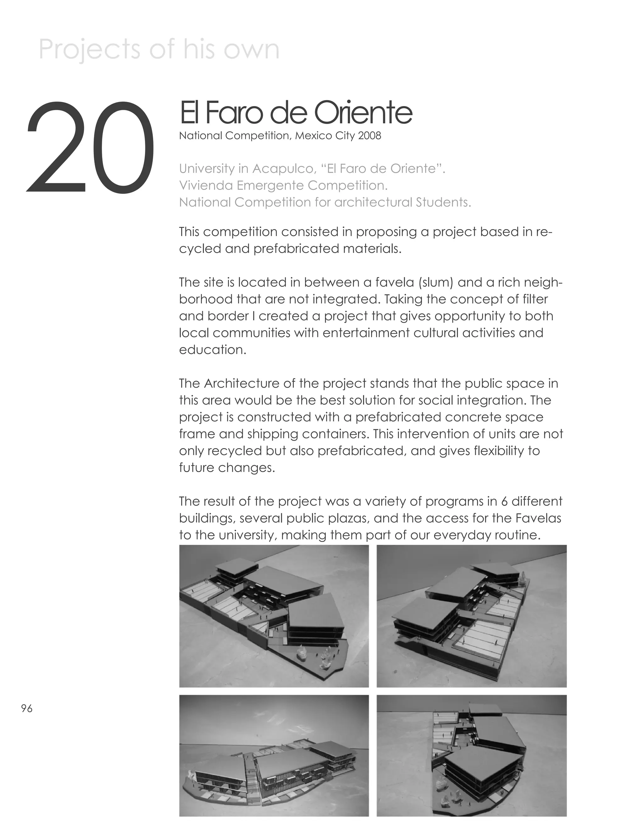 Projects of his own



20
                El Faro de Oriente
                National Competition, Mexico City 2008


                University in Acapulco, “El Faro de Oriente”.
                Vivienda Emergente Competition.
                National Competition for architectural Students.

                This competition consisted in proposing a project based in re-
                cycled and prefabricated materials.

                The site is located in between a favela (slum) and a rich neigh-
                borhood that are not integrated. Taking the concept of filter
                and border I created a project that gives opportunity to both
                local communities with entertainment cultural activities and
                education.

                The Architecture of the project stands that the public space in
                this area would be the best solution for social integration. The
                project is constructed with a prefabricated concrete space
                frame and shipping containers. This intervention of units are not
                only recycled but also prefabricated, and gives flexibility to
                future changes.

                The result of the project was a variety of programs in 6 different
                buildings, several public plazas, and the access for the Favelas
                to the university, making them part of our everyday routine.




96
 