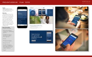 FOTOFILMPROJEKTLEDELSE
Projekt:
Sydbank MobilBank Erhverv
Lanceringsfilm og tutorial-film til
Sydbank MobilBank Erhverv
Beskrivelse:
Med MobilBank Erhverv kan du
gå i banken hvor som helst med
din iPhone eller Android-telefon
Med Sydbanks nye MobilBank
Erhverv kan du gå i banken, når
og hvor det passer dig via din
iPhone eller Android-telefon. I
MobilBanken kan du bl.a. se og
godkende betalinger, se virksom-
hedens konti og posteringer samt
søge posteringer og betalinger.
Hurtigt og nemt.
Mine ansvarsområder:
Projektleder  filmklipper
• Afstemning af målgruppe,
budskaber mm. med Marketing
og Erhverv.
• Udvælgelse af kundecase,
afstemning med rådgiver,
Erhverv og kunden.
• Interview
• Planlægning af optagelser,
• Klipning af case-film
• Tutorialfilm: Planlægning,
afstemning med Bankdata og
Erhverv/Metode  Analyse,
optagelser og klipning.
· Fotograf
D E A S I E V E R T S E N
P O R T F O L I O
 
