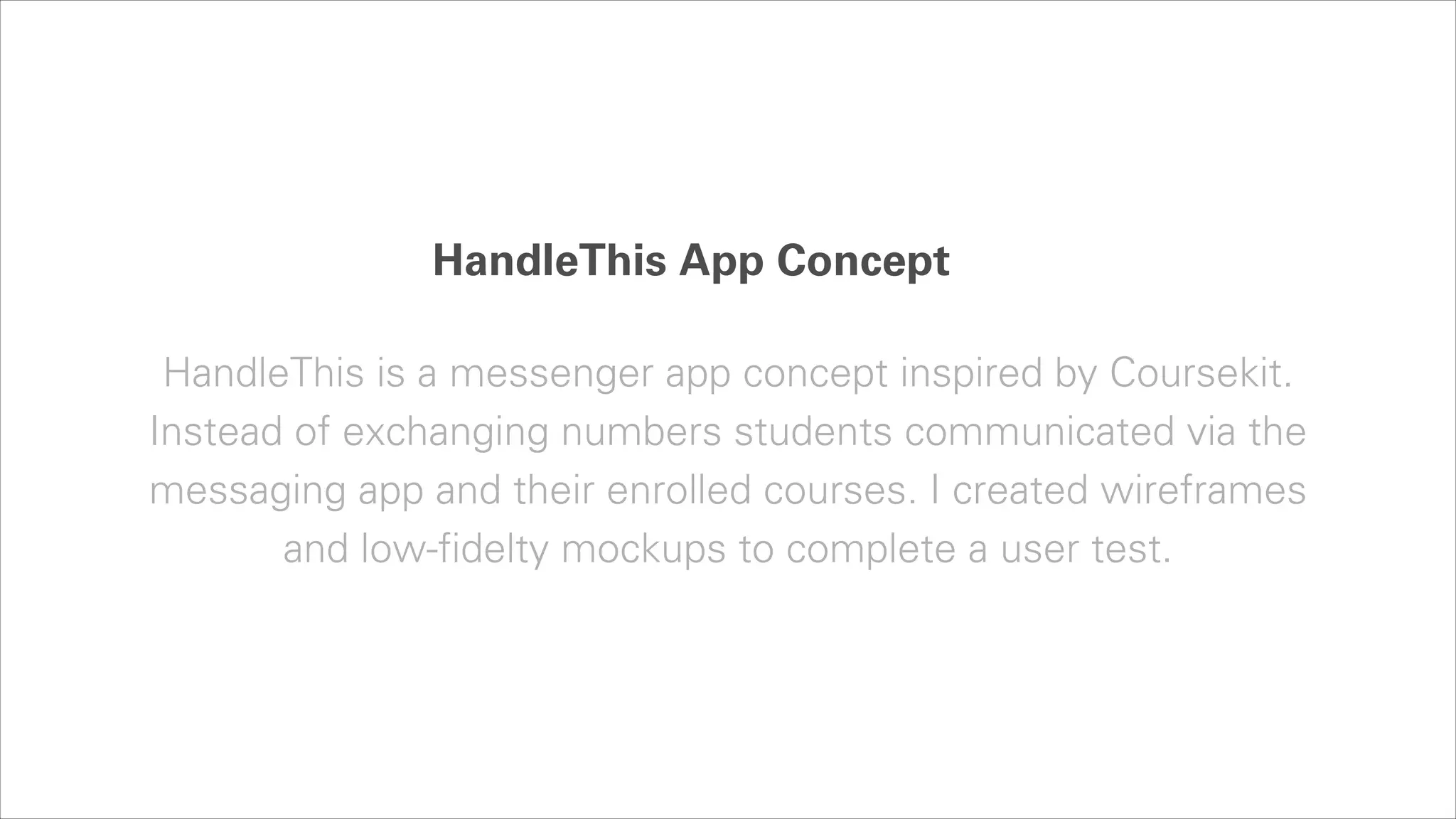 HandleThis App Concept
HandleThis is a messenger app concept inspired by Coursekit.
Instead of exchanging numbers students communicated via the
messaging app and their enrolled courses. I created wireframes
and low-fidelty mockups to complete a user test.

 
