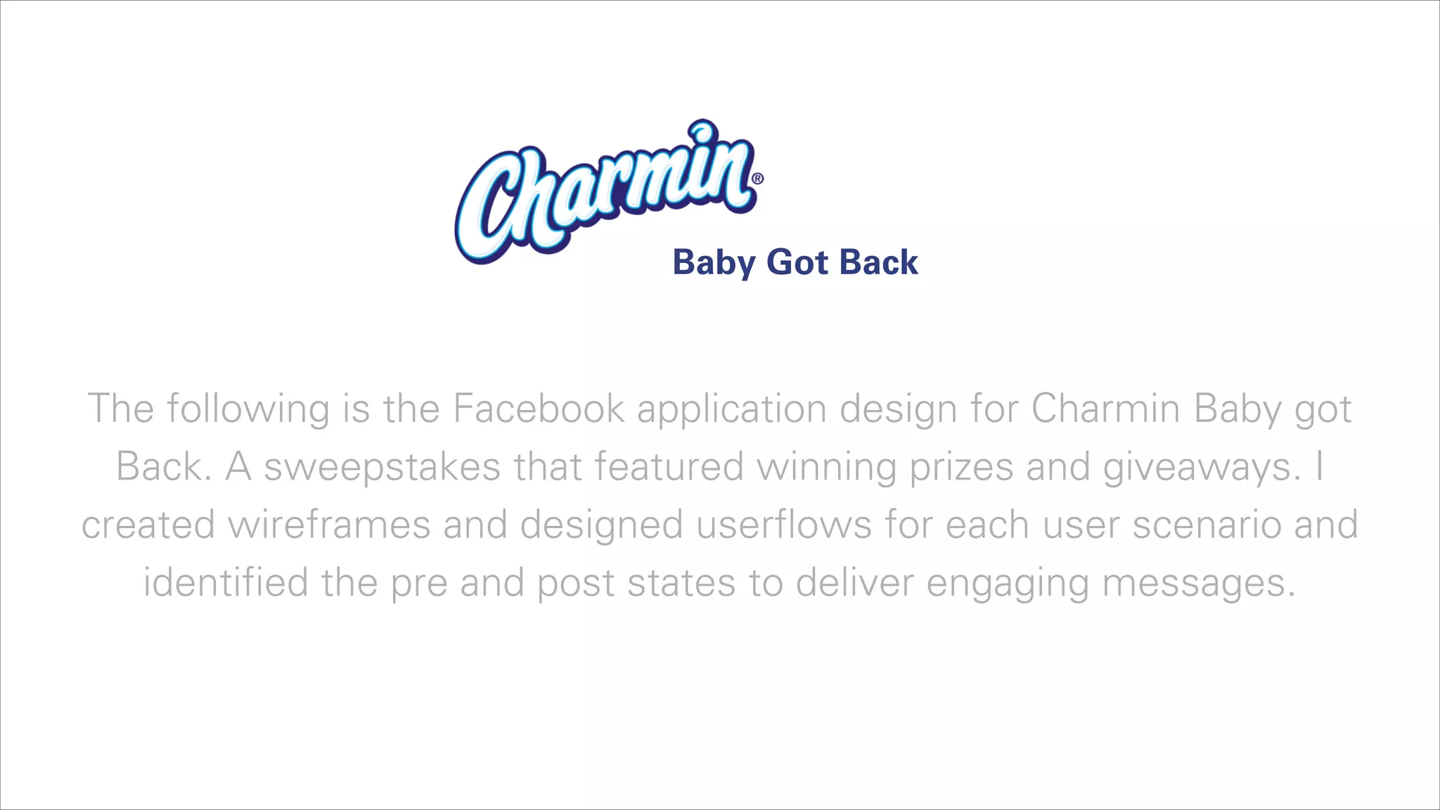Baby Got Back

The following is the Facebook application design for Charmin Baby got
Back. A sweepstakes that featured winning prizes and giveaways. I
created wireframes and designed userflows for each user scenario and
identified the pre and post states to deliver engaging messages.

 