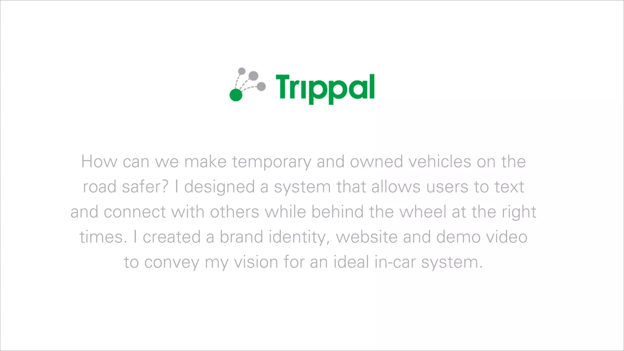 How can we make temporary and owned vehicles on the
road safer? I designed a system that allows users to text
and connect with others while behind the wheel at the right
times. I created a brand identity, website and demo video
to convey my vision for an ideal in-car system.

 
