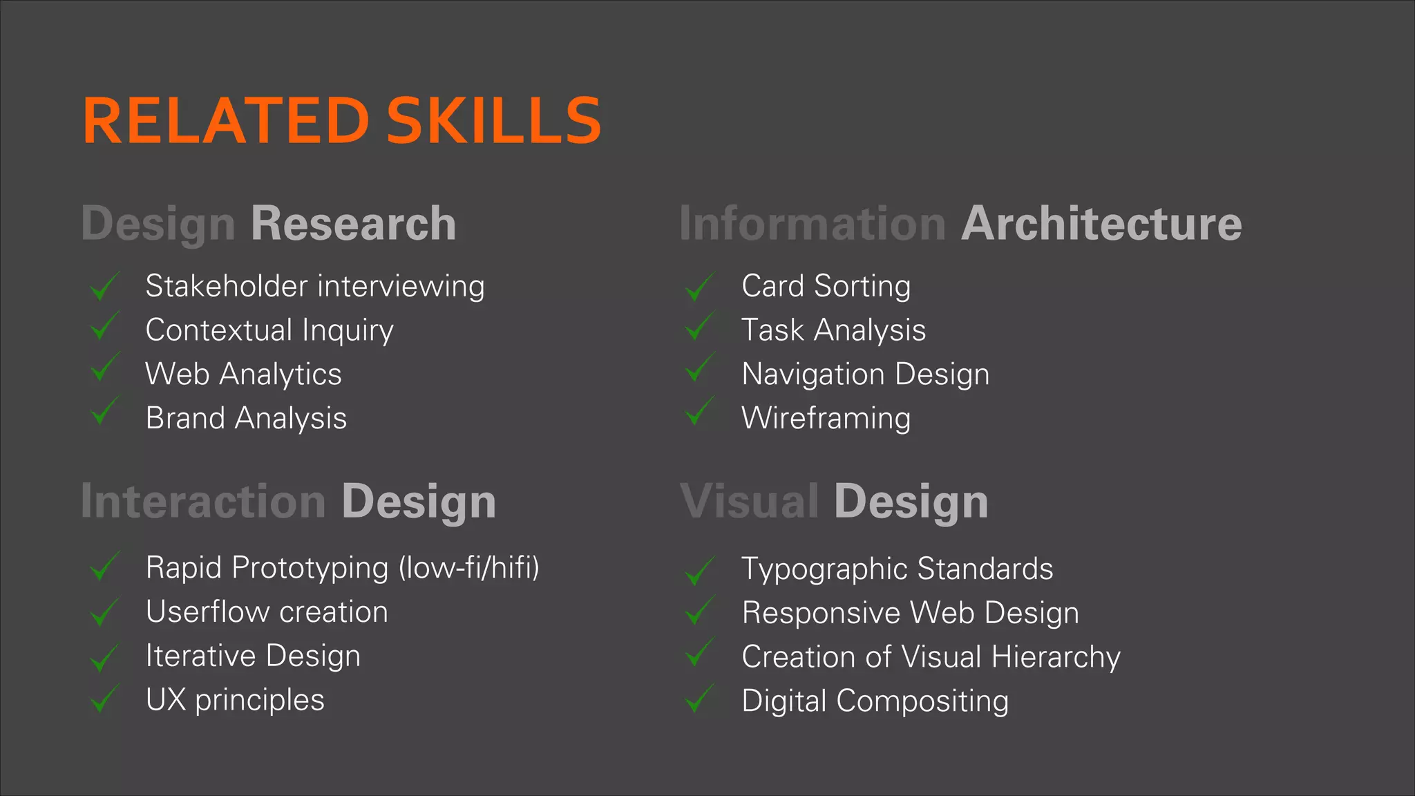 RELATED	
  SKILLS
Design Research
Stakeholder interviewing
Contextual Inquiry
Web Analytics
Brand Analysis

Interaction Design
Rapid Prototyping (low-fi/hifi)
Userflow creation
Iterative Design
UX principles

Information Architecture
Card Sorting
Task Analysis
Navigation Design
Wireframing

Visual Design
Typographic Standards
Responsive Web Design
Creation of Visual Hierarchy
Digital Compositing

 
