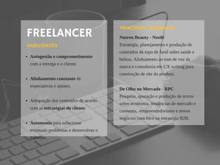 FREELANCER
Autogestão e comprometimento
com a entrega e o cliente.
Alinhamento constante de
expectativas e ajustes.
Adequação dos conteúdos de acordo
com as estratégias do cliente.
Autonomia para solucionar
eventuais problemas e desenvolver o
trabalho.
HABILIDADES
Nutren Beauty - Nestlé
Estratégia, planejamento e produção de
conteúdos de topo de funil sobre saúde e
beleza. Alinhamento ao tom de voz da
marca e consultoria em UX writing para
construção de site do produto.
De Olho no Mercado - RPC
Pesquisa, apuração e produção de textos 
sobre economia, tendências de mercado e
consumo,  empreendedorismo e novos
negócios com foco na estratégia B2B.
PRINCIPAIS TRABALHOS
 