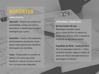 Apuração - Pesquisa dos assuntos em
profundidade, contato com fontes e
especialistas e identificação da melhor
abordagem para a pauta.
Entrevista - Atitude e fala respeitosas,
questionamentos perspicazes, escuta
atenta e olhar apurado para identificar
informações nas entrelinhas.
Texto - Compreender as vontades do
público e do cliente para então
identificar e colocar no texto o tom de
voz e os termos mais adequados.
Revista Emater 60 anos
Reportagens branded content
para a Gazeta do Povo no interior do
Paraná para informar sobre a atuação da
instituição na agricultura familiar.
Expedição da Moda - Gazeta do Povo
Série de reportagens especiais  e vídeos
produzidos durante viagens a cidades do
interior do Paraná retratando histórias e
personagens da indústria.
REPÓRTER
HABILIDADES
PRINCIPAIS TRABALHOS
 