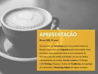 APRESENTAÇÃO
Sou formada em Jornalismo pela Universidade Federal do
Paraná e especialista em Linguística pela Universidade Tuiuti
do Paraná. Estar atualizada frente às novas demandas do
mercado é uma das minhas prioridades, por isso me dedico 
constantemente aos estudos. Escrita Criativa, UX Design
e UX Writing, Pesquisa e Análise de Tendências, Antropologia
do Consumidor e Marketing Digital são alguns exemplos.
Bruna Bill, 33 anos
 