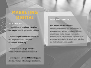 - Planejamento e gestão de conteúdo
estratégico para blogs, e-mails e vídeos.
- Análise de performance dos materiais
no Google Analytics com base
no funil de marketing.
- Participação de Design Sprint e
desenvolvimento de site institucional.
- Estratégias de Inbound Marketing para
atração, retenção e fidelização de clientes.
HABILIDADES
MARKETING
DIGITAL
Site institucional Nordware
PRINCIPAL TRABALHO
Desenvolvimento do site institucional da
empresa de tecnologia Nordware. Projeto
envolvendo Sprint Design com equipe
multidisplinar, levantamento e produção de
conteúdo, co-criação de wireframe, briefing
de ilustrações e homologação.
 