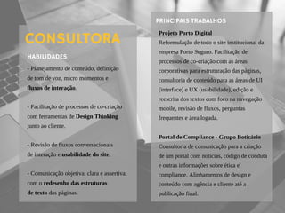 - Planejamento de conteúdo, definição
de tom de voz, micro momentos e
fluxos de interação.
- Facilitação de processos de co-criação
com ferramentas de Design Thinking
junto ao cliente.
- Revisão de fluxos conversacionais
de interação e usabilidade do site.
- Comunicação objetiva, clara e assertiva,
com o redesenho das estruturas
de texto das páginas.
HABILIDADES
CONSULTORA
Projeto Porto Digital
Reformulação de todo o site institucional da
empresa Porto Seguro. Facilitação de
processos de co-criação com as áreas
corporativas para estruturação das páginas,
consultoria de conteúdo para as áreas de UI
(interface) e UX (usabilidade), edição e
reescrita dos textos com foco na navegação
mobile, revisão de fluxos, perguntas
frequentes e área logada.
Portal de Compliance - Grupo Boticário
Consultoria de comunicação para a criação
de um portal com notícias, código de conduta
e outras informações sobre ética e
compliance. Alinhamentos de design e
conteúdo com agência e cliente até a
publicação final.
PRINCIPAIS TRABALHOS
 
