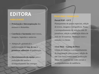 EDITORA
Priorização e hierarquização dos
assuntos e demandas.
Coerência e harmonia entre textos,
imagens, legendas e anúncios. 
Adequação gramatical e
uniformização do tom de voz e
premissas editoriais da publicação.
 
Direcionamento da equipe para a
realização das tarefas e
acompanhamento das entregas. 
HABILIDADES Portal POP - GVT
Planejamento de pautas especiais, edição
de textos, imagens e infográficos. Pauta
e acompanhamento de redação com 20
jornalistas, edição e publicação diária de
mais de 50 matérias. Mediação entre a
redação e o cliente.
Viver Bem - Gazeta do Povo
Edição de matérias e acompanhamento
da diagramação para revistas, edição do
site com fotos e manchetes, publicação
diária das matérias nas redes sociais e
acompanhamento de audiência.
PRINCIPAIS TRABALHOS
 