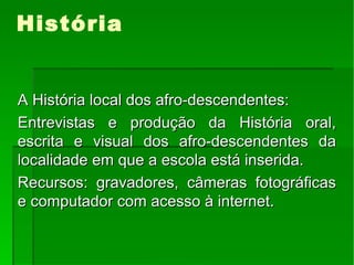 História A História local dos afro-descendentes: Entrevistas e produção da História oral, escrita e visual dos afro-descendentes da localidade em que a escola está inserida. Recursos: gravadores, câmeras fotográficas e computador com acesso à internet. 