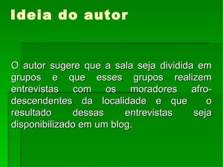 Ideia do autor O autor sugere que a sala seja dividida em grupos e que esses grupos realizem entrevistas com os moradores afro-descendentes da localidade e que  o resultado dessas entrevistas seja disponibilizado em um blog. 