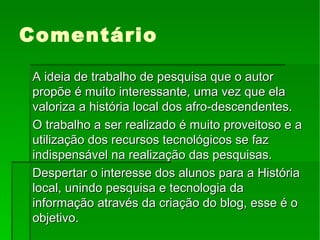 Comentário A ideia de trabalho de pesquisa que o autor propõe é muito interessante, uma vez que ela valoriza a história local dos afro-descendentes. O trabalho a ser realizado é muito proveitoso e a utilização dos recursos tecnológicos se faz indispensável na realização das pesquisas. Despertar o interesse dos alunos para a História local, unindo pesquisa e tecnologia da informação através da criação do blog, esse é o objetivo. 