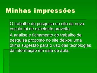 Minhas impressões O trabalho de pesquisa no site da nova escola foi de excelente proveito. A análise e fichamento do trabalho de pesquisa proposto no site deixou uma ótima sugestão para o uso das tecnologias da informação em sala de aula. 