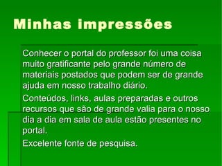 Minhas impressões Conhecer o portal do professor foi uma coisa muito gratificante pelo grande número de materiais postados que podem ser de grande ajuda em nosso trabalho diário. Conteúdos, links, aulas preparadas e outros recursos que são de grande valia para o nosso dia a dia em sala de aula estão presentes no portal. Excelente fonte de pesquisa.  