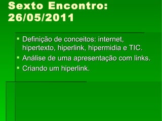Sexto Encontro: 26/05/2011 Definição de conceitos: internet, hipertexto, hiperlink, hipermidia e TIC. Análise de uma apresentação com links. Criando um hiperlink. 