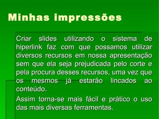 Minhas impressões Criar slides utilizando o sistema de hiperlink faz com que possamos utilizar diversos recursos em nossa apresentação sem que ela seja prejudicada pelo corte e pela procura desses recursos, uma vez que os mesmos já estarão lincados ao conteúdo. Assim torna-se mais fácil e prático o uso das mais diversas ferramentas.  