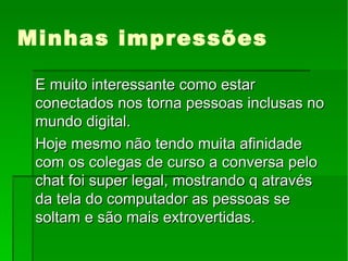Minhas impressões E muito interessante como estar conectados nos torna pessoas inclusas no mundo digital. Hoje mesmo não tendo muita afinidade com os colegas de curso a conversa pelo chat foi super legal, mostrando q através da tela do computador as pessoas se soltam e são mais extrovertidas. 