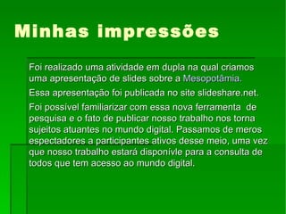 Minhas impressões Foi realizado uma atividade em dupla na qual criamos uma apresentação de slides sobre a  Mesopotâmia. Essa apresentação foi publicada no site slideshare.net. Foi possível familiarizar com essa nova ferramenta  de pesquisa e o fato de publicar nosso trabalho nos torna sujeitos atuantes no mundo digital. Passamos de meros espectadores a participantes ativos desse meio, uma vez que nosso trabalho estará disponívle para a consulta de todos que tem acesso ao mundo digital. 
