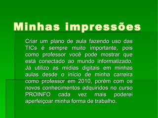 Minhas impressões Criar um plano de aula fazendo uso das TICs é sempre muito importante, pois como professor você pode mostrar que está conectado ao mundo informatizado. Já utilizo as mídias digitais em minhas aulas desde o início de minha carreira como professor em 2010, porém com os novos conhecimentos adquiridos no curso PROINFO cada vez mais poderei aperfeiçoar minha forma de trabalho.  