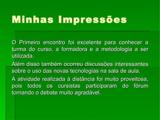 Minhas Impressões O Primeiro encontro foi excelente para conhecer a turma do curso, a formadora e a metodologia a ser utilizada. Além disso também ocorreu discussões interessantes sobre o uso das novas tecnologias na sala de aula. A atividade realizada à distância foi muito proveitosa, pois todos os cursistas participaram do fórum tornando o debate muito agradável. 