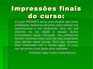 Impressões finais do curso: O curso PROINFO serviu para mostrar que como professores modernos devemos estar sempre nos aperfeiçoando e nos atualizando. Uma vez que estamos na era digital e nossos alunos acompanham essas inovações, nós professores também devemos estar cada dia mais preparados para atender esses alunos. Para isso devemos estar atualizados com o mundo digital. O curso nos aproximou mais dessa nova realidade.  Professor Adão Carlos Costa Moraes.  