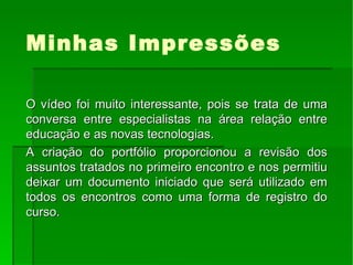 Minhas Impressões O vídeo foi muito interessante, pois se trata de uma conversa entre especialistas na área relação entre educação e as novas tecnologias. A criação do portfólio proporcionou a revisão dos assuntos tratados no primeiro encontro e nos permitiu deixar um documento iniciado que será utilizado em todos os encontros como uma forma de registro do curso. 