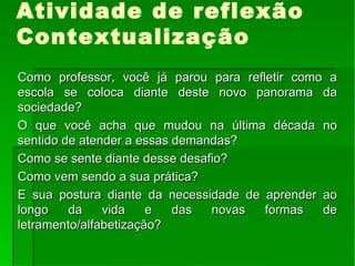 Atividade de reflexão Contextualização Como professor, você já parou para refletir como a escola se coloca diante deste novo panorama da sociedade? O que você acha que mudou na última década no sentido de atender a essas demandas? Como se sente diante desse desafio? Como vem sendo a sua prática? E sua postura diante da necessidade de aprender ao longo da vida e das novas formas de letramento/alfabetização? 