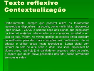Texto reflexivo Contextualização Particularmente, sempre que possível utilizo as ferramentas tecnológicas disponíveis na escola, como multimídia, retroprojetor (data show), TV/DVD e sempre peço aos alunos que pesquisem na internet matérias relacionadas aos conteúdos estudados em sala de aula. Porém, na minha opinião, as escolas ainda precisam de melhorias para dar mais condições aos professores  de se adaptar e utilizar essas novas tecnologias. Lousa digital com internet na sala de aula seria o ideal. Isso seria improvável há alguns anos, mas hoje já é realidade em algumas redes de ensino e espero que muito breve possamos desfrutar dessa ferramenta em nossas salas. 